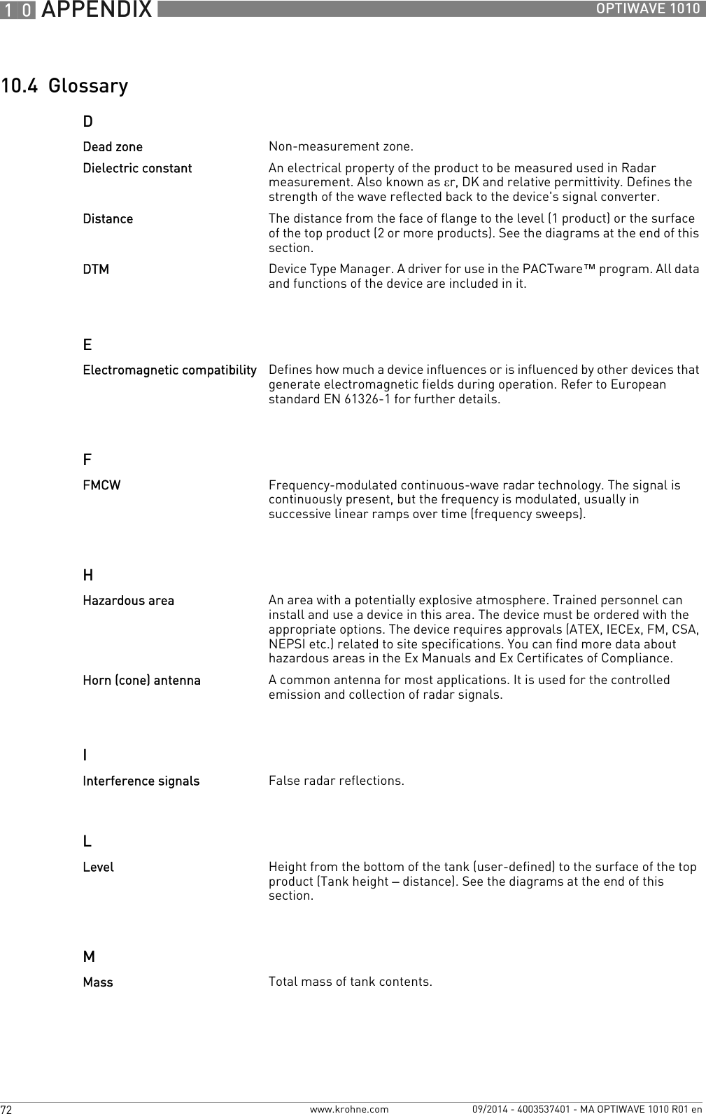 10 APPENDIX 72 OPTIWAVE 1010www.krohne.com 09/2014 - 4003537401 - MA OPTIWAVE 1010 R01 en10.4  GlossaryDEFHILMDead zone Non-measurement zone.Dielectric constant An electrical property of the product to be measured used in Radar measurement. Also known as εr, DK and relative permittivity. Defines the strength of the wave reflected back to the device&apos;s signal converter.Distance The distance from the face of flange to the level (1 product) or the surface of the top product (2 or more products). See the diagrams at the end of this section.DTM Device Type Manager. A driver for use in the PACTware™ program. All data and functions of the device are included in it.Electromagnetic compatibility Defines how much a device influences or is influenced by other devices that generate electromagnetic fields during operation. Refer to European standard EN 61326-1 for further details.FMCW Frequency-modulated continuous-wave radar technology. The signal is continuously present, but the frequency is modulated, usually in successive linear ramps over time (frequency sweeps).Hazardous area An area with a potentially explosive atmosphere. Trained personnel can install and use a device in this area. The device must be ordered with the appropriate options. The device requires approvals (ATEX, IECEx, FM, CSA, NEPSI etc.) related to site specifications. You can find more data about hazardous areas in the Ex Manuals and Ex Certificates of Compliance.Horn (cone) antenna A common antenna for most applications. It is used for the controlled emission and collection of radar signals.Interference signals False radar reflections.Level Height from the bottom of the tank (user-defined) to the surface of the top product (Tank height – distance). See the diagrams at the end of this section.Mass Total mass of tank contents.
