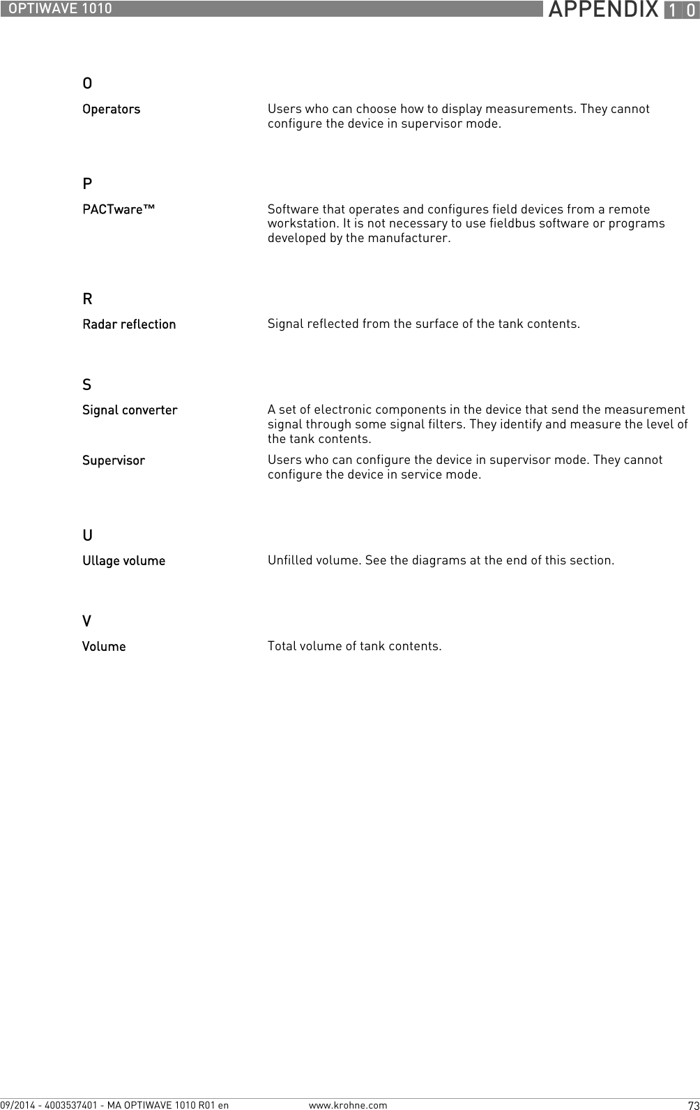  APPENDIX 1073OPTIWAVE 1010www.krohne.com09/2014 - 4003537401 - MA OPTIWAVE 1010 R01 enOPRSUVOperators Users who can choose how to display measurements. They cannot configure the device in supervisor mode.PACTware™Software that operates and configures field devices from a remote workstation. It is not necessary to use fieldbus software or programs developed by the manufacturer.Radar reflection Signal reflected from the surface of the tank contents.Signal converter A set of electronic components in the device that send the measurement signal through some signal filters. They identify and measure the level of the tank contents.Supervisor Users who can configure the device in supervisor mode. They cannot configure the device in service mode.Ullage volume Unfilled volume. See the diagrams at the end of this section.Volume Total volume of tank contents.