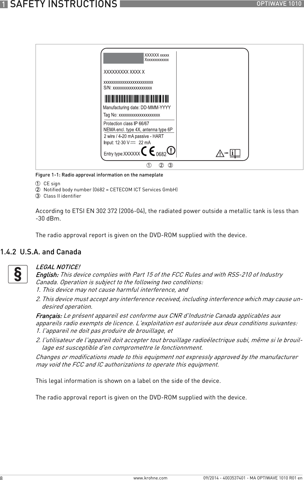 1 SAFETY INSTRUCTIONS 8 OPTIWAVE 1010www.krohne.com 09/2014 - 4003537401 - MA OPTIWAVE 1010 R01 enAccording to ETSI EN 302 372 (2006-04), the radiated power outside a metallic tank is less than -30 dBm.The radio approval report is given on the DVD-ROM supplied with the device.1.4.2  U.S.A. and CanadaThis legal information is shown on a label on the side of the device.The radio approval report is given on the DVD-ROM supplied with the device.Figure 1-1: Radio approval information on the nameplate1  CE sign2  Notified body number (0682 = CETECOM ICT Services GmbH)3  Class II identifierLEGAL NOTICE!English: This device complies with Part 15 of the FCC Rules and with RSS-210 of Industry Canada. Operation is subject to the following two conditions:1. This device may not cause harmful interference, and2. This device must accept any interference received, including interference which may cause un-desired operation.Français: Le présent appareil est conforme aux CNR d&apos;Industrie Canada applicables aux appareils radio exempts de licence. L&apos;exploitation est autorisée aux deux conditions suivantes:1. l&apos;appareil ne doit pas produire de brouillage, et2. l&apos;utilisateur de l&apos;appareil doit accepter tout brouillage radioélectrique subi, même si le brouil-lage est susceptible d&apos;en compromettre le fonctionnment.Changes or modifications made to this equipment not expressly approved by the manufacturer may void the FCC and IC authorizations to operate this equipment.