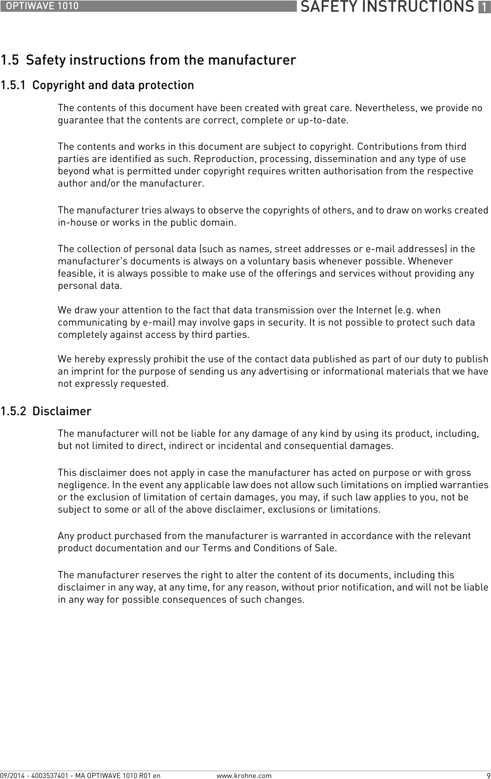  SAFETY INSTRUCTIONS 19OPTIWAVE 1010www.krohne.com09/2014 - 4003537401 - MA OPTIWAVE 1010 R01 en1.5  Safety instructions from the manufacturer1.5.1  Copyright and data protectionThe contents of this document have been created with great care. Nevertheless, we provide no guarantee that the contents are correct, complete or up-to-date.The contents and works in this document are subject to copyright. Contributions from third parties are identified as such. Reproduction, processing, dissemination and any type of use beyond what is permitted under copyright requires written authorisation from the respective author and/or the manufacturer.The manufacturer tries always to observe the copyrights of others, and to draw on works created in-house or works in the public domain.The collection of personal data (such as names, street addresses or e-mail addresses) in the manufacturer&apos;s documents is always on a voluntary basis whenever possible. Whenever feasible, it is always possible to make use of the offerings and services without providing any personal data.We draw your attention to the fact that data transmission over the Internet (e.g. when communicating by e-mail) may involve gaps in security. It is not possible to protect such data completely against access by third parties. We hereby expressly prohibit the use of the contact data published as part of our duty to publish an imprint for the purpose of sending us any advertising or informational materials that we have not expressly requested. 1.5.2  DisclaimerThe manufacturer will not be liable for any damage of any kind by using its product, including, but not limited to direct, indirect or incidental and consequential damages. This disclaimer does not apply in case the manufacturer has acted on purpose or with gross negligence. In the event any applicable law does not allow such limitations on implied warranties or the exclusion of limitation of certain damages, you may, if such law applies to you, not be subject to some or all of the above disclaimer, exclusions or limitations. Any product purchased from the manufacturer is warranted in accordance with the relevant product documentation and our Terms and Conditions of Sale. The manufacturer reserves the right to alter the content of its documents, including this disclaimer in any way, at any time, for any reason, without prior notification, and will not be liable in any way for possible consequences of such changes.