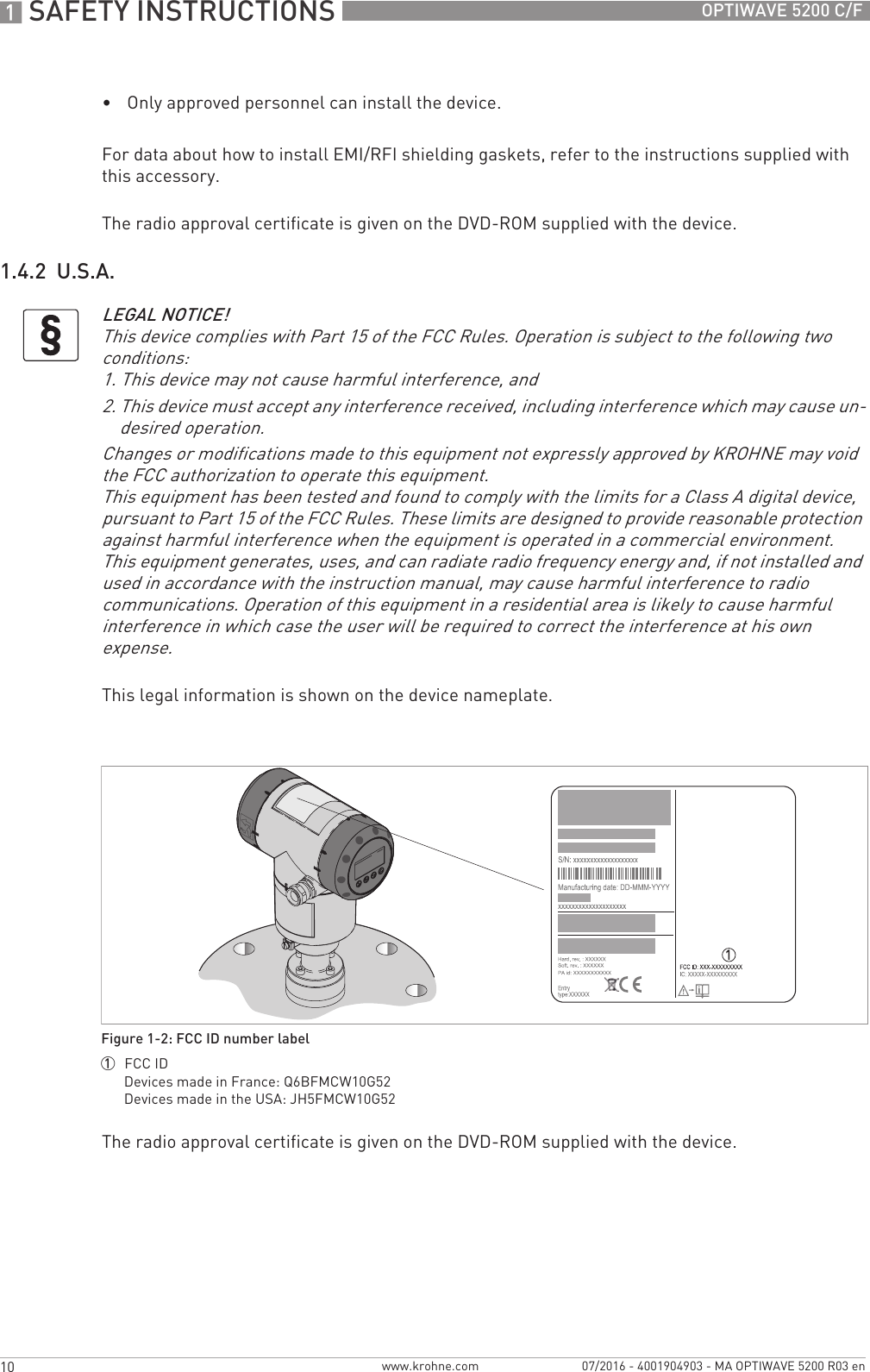 1 SAFETY INSTRUCTIONS 10 OPTIWAVE 5200 C/Fwww.krohne.com 07/2016 - 4001904903 - MA OPTIWAVE 5200 R03 en•Only approved personnel can install the device.For data about how to install EMI/RFI shielding gaskets, refer to the instructions supplied with this accessory.The radio approval certificate is given on the DVD-ROM supplied with the device.1.4.2  U.S.A.This legal information is shown on the device nameplate.The radio approval certificate is given on the DVD-ROM supplied with the device.LEGAL NOTICE!This device complies with Part 15 of the FCC Rules. Operation is subject to the following two conditions:1. This device may not cause harmful interference, and2. This device must accept any interference received, including interference which may cause un-desired operation.Changes or modifications made to this equipment not expressly approved by KROHNE may void the FCC authorization to operate this equipment.This equipment has been tested and found to comply with the limits for a Class A digital device, pursuant to Part 15 of the FCC Rules. These limits are designed to provide reasonable protection against harmful interference when the equipment is operated in a commercial environment. This equipment generates, uses, and can radiate radio frequency energy and, if not installed and used in accordance with the instruction manual, may cause harmful interference to radio communications. Operation of this equipment in a residential area is likely to cause harmful interference in which case the user will be required to correct the interference at his own expense.Figure 1-2: FCC ID number label1  FCC IDDevices made in France: Q6BFMCW10G52Devices made in the USA: JH5FMCW10G52