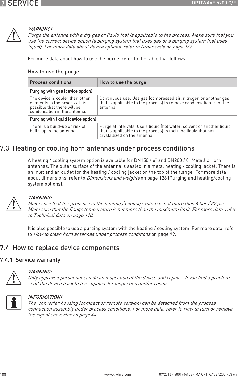 7 SERVICE 100 OPTIWAVE 5200 C/Fwww.krohne.com 07/2016 - 4001904903 - MA OPTIWAVE 5200 R03 enHow to use the purge7.3  Heating or cooling horn antennas under process conditionsA heating / cooling system option is available for DN150 / 6¨ and DN200 / 8¨ Metallic Horn antennas. The outer surface of the antenna is sealed in a metal heating / cooling jacket. There is an inlet and an outlet for the heating / cooling jacket on the top of the flange. For more data about dimensions, refer to Dimensions and weights on page 126 (Purging and heating/cooling system options).It is also possible to use a purging system with the heating / cooling system. For more data, refer to How to clean horn antennas under process conditions on page 99.7.4  How to replace device components7.4.1  Service warrantyWARNING!Purge the antenna with a dry gas or liquid that is applicable to the process. Make sure that you use the correct device option (a purging system that uses gas or a purging system that uses liquid). For more data about device options, refer to Order code on page 146.For more data about how to use the purge, refer to the table that follows:Process conditions How to use the purgePurging with gas (device option)Purging with gas (device option)Purging with gas (device option)Purging with gas (device option)The device is colder than other elements in the process. It is possible that there will be condensation in the antenna.Continuous use. Use gas (compressed air, nitrogen or another gas that is applicable to the process) to remove condensation from the antenna.Purging with liquid (device option)Purging with liquid (device option)Purging with liquid (device option)Purging with liquid (device option)There is a build-up or risk of build-up in the antenna Purge at intervals. Use a liquid (hot water, solvent or another liquid that is applicable to the process) to melt the liquid that has crystallized on the antenna.WARNING!Make sure that the pressure in the heating / cooling system is not more than 6 bar / 87 psi.Make sure that the flange temperature is not more than the maximum limit. For more data, refer to Technical data on page 110.WARNING!Only approved personnel can do an inspection of the device and repairs. If you find a problem, send the device back to the supplier for inspection and/or repairs. INFORMATION!The  converter housing (compact or remote version) can be detached from the process connection assembly under process conditions. For more data, refer to How to turn or remove the signal converter on page 44.