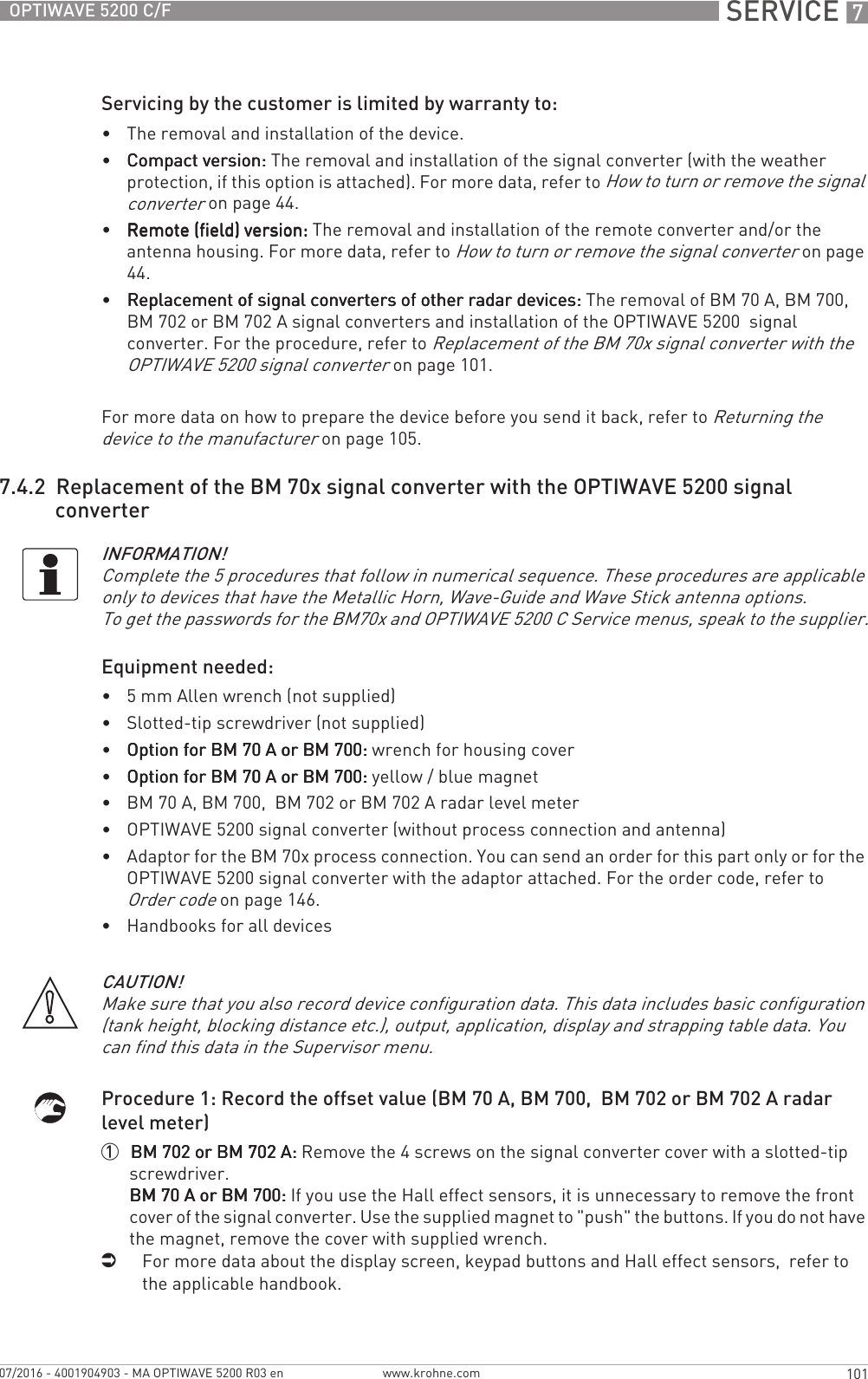  SERVICE 7101OPTIWAVE 5200 C/Fwww.krohne.com07/2016 - 4001904903 - MA OPTIWAVE 5200 R03 enServicing by the customer is limited by warranty to:•The removal and installation of the device.•Compact version:Compact version:Compact version:Compact version: The removal and installation of the signal converter (with the weather protection, if this option is attached). For more data, refer to How to turn or remove the signal converter on page 44.•Remote (field) version:Remote (field) version:Remote (field) version:Remote (field) version: The removal and installation of the remote converter and/or the antenna housing. For more data, refer to How to turn or remove the signal converter on page 44.•Replacement of signal converters of other radar devices:Replacement of signal converters of other radar devices:Replacement of signal converters of other radar devices:Replacement of signal converters of other radar devices: The removal of BM 70 A, BM 700, BM 702 or BM 702 A signal converters and installation of the OPTIWAVE 5200  signal converter. For the procedure, refer to Replacement of the BM 70x signal converter with the OPTIWAVE 5200 signal converter on page 101.For more data on how to prepare the device before you send it back, refer to Returning the device to the manufacturer on page 105.7.4.2  Replacement of the BM 70x signal converter with the OPTIWAVE 5200 signal converterEquipment needed:•5 mm Allen wrench (not supplied)•Slotted-tip screwdriver (not supplied)•Option for BM 70 A or BM 700:Option for BM 70 A or BM 700:Option for BM 70 A or BM 700:Option for BM 70 A or BM 700: wrench for housing cover•Option for BM 70 A or BM 700:Option for BM 70 A or BM 700:Option for BM 70 A or BM 700:Option for BM 70 A or BM 700: yellow / blue magnet•BM 70 A, BM 700,  BM 702 or BM 702 A radar level meter•OPTIWAVE 5200 signal converter (without process connection and antenna)•Adaptor for the BM 70x process connection. You can send an order for this part only or for the OPTIWAVE 5200 signal converter with the adaptor attached. For the order code, refer to Order code on page 146.•Handbooks for all devicesProcedure 1: Record the offset value (BM 70 A, BM 700,  BM 702 or BM 702 A radar level meter)1  BM 702 or BM 702 A:BM 702 or BM 702 A:BM 702 or BM 702 A:BM 702 or BM 702 A: Remove the 4 screws on the signal converter cover with a slotted-tip screwdriver.BM 70 A or BM 700:BM 70 A or BM 700:BM 70 A or BM 700:BM 70 A or BM 700: If you use the Hall effect sensors, it is unnecessary to remove the front cover of the signal converter. Use the supplied magnet to &quot;push&quot; the buttons. If you do not have the magnet, remove the cover with supplied wrench.iFor more data about the display screen, keypad buttons and Hall effect sensors,  refer to the applicable handbook.INFORMATION!Complete the 5 procedures that follow in numerical sequence. These procedures are applicable only to devices that have the Metallic Horn, Wave-Guide and Wave Stick antenna options.To get the passwords for the BM70x and OPTIWAVE 5200 C Service menus, speak to the supplier.CAUTION!Make sure that you also record device configuration data. This data includes basic configuration (tank height, blocking distance etc.), output, application, display and strapping table data. You can find this data in the Supervisor menu.