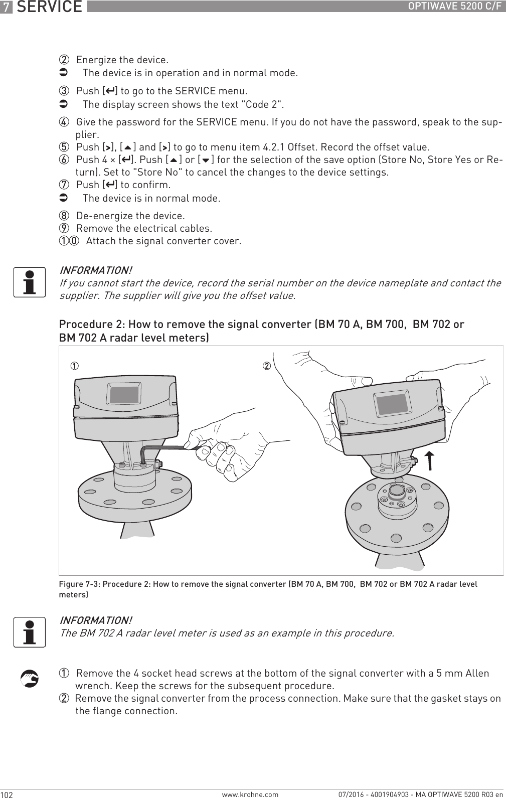 7 SERVICE 102 OPTIWAVE 5200 C/Fwww.krohne.com 07/2016 - 4001904903 - MA OPTIWAVE 5200 R03 en2  Energize the device.iThe device is in operation and in normal mode.3  Push [^^^^] to go to the SERVICE menu.iThe display screen shows the text &quot;Code 2&quot;.4  Give the password for the SERVICE menu. If you do not have the password, speak to the sup-plier.5  Push [&gt;&gt;&gt;&gt;], [] and [&gt;&gt;&gt;&gt;] to go to menu item 4.2.1 Offset. Record the offset value.6  Push 4 × [^^^^]. Push [] or [] for the selection of the save option (Store No, Store Yes or Re-turn). Set to &quot;Store No&quot; to cancel the changes to the device settings.7  Push [^^^^] to confirm.iThe device is in normal mode.8  De-energize the device.9  Remove the electrical cables.10  Attach the signal converter cover.1  Remove the 4 socket head screws at the bottom of the signal converter with a 5 mm Allen wrench. Keep the screws for the subsequent procedure.2  Remove the signal converter from the process connection. Make sure that the gasket stays on the flange connection.INFORMATION!If you cannot start the device, record the serial number on the device nameplate and contact the supplier. The supplier will give you the offset value.Procedure 2: How to remove the signal converter (BM 70 A, BM 700,  BM 702 or BM 702 A radar level meters)Figure 7-3: Procedure 2: How to remove the signal converter (BM 70 A, BM 700,  BM 702 or BM 702 A radar level meters)INFORMATION!The BM 702 A radar level meter is used as an example in this procedure.