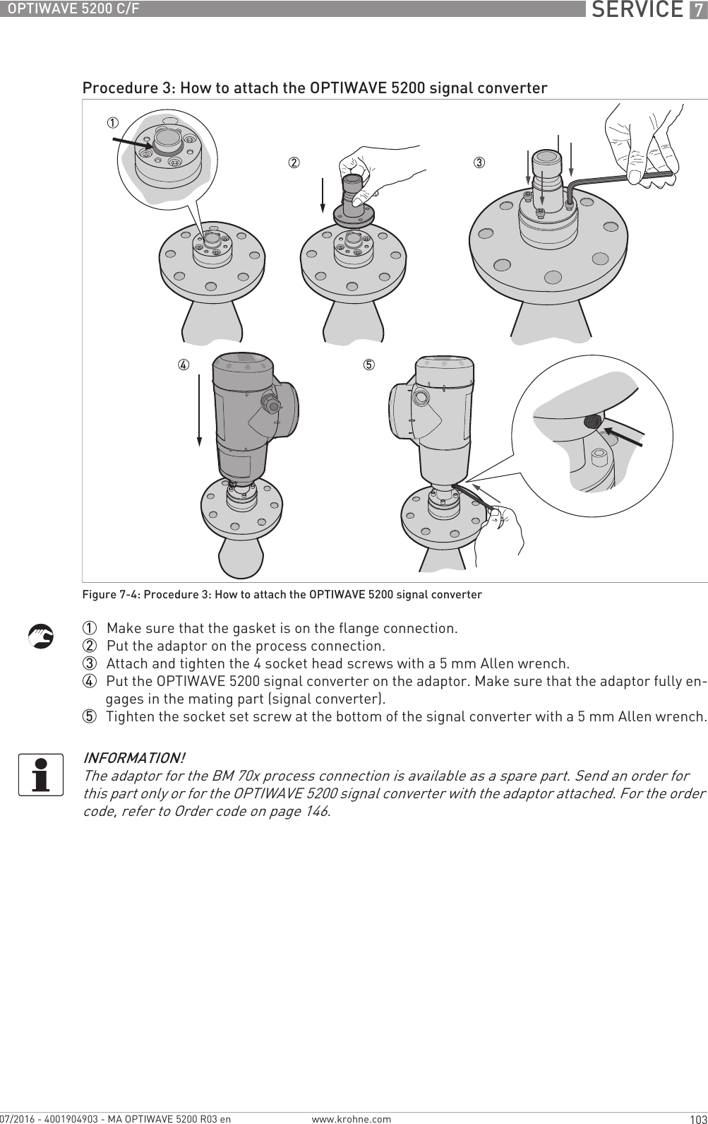  SERVICE 7103OPTIWAVE 5200 C/Fwww.krohne.com07/2016 - 4001904903 - MA OPTIWAVE 5200 R03 en1  Make sure that the gasket is on the flange connection.2  Put the adaptor on the process connection.3  Attach and tighten the 4 socket head screws with a 5 mm Allen wrench.4  Put the OPTIWAVE 5200 signal converter on the adaptor. Make sure that the adaptor fully en-gages in the mating part (signal converter).5  Tighten the socket set screw at the bottom of the signal converter with a 5 mm Allen wrench.Procedure 3: How to attach the OPTIWAVE 5200 signal converterFigure 7-4: Procedure 3: How to attach the OPTIWAVE 5200 signal converterINFORMATION!The adaptor for the BM 70x process connection is available as a spare part. Send an order for this part only or for the OPTIWAVE 5200 signal converter with the adaptor attached. For the order code, refer to Order code on page 146.