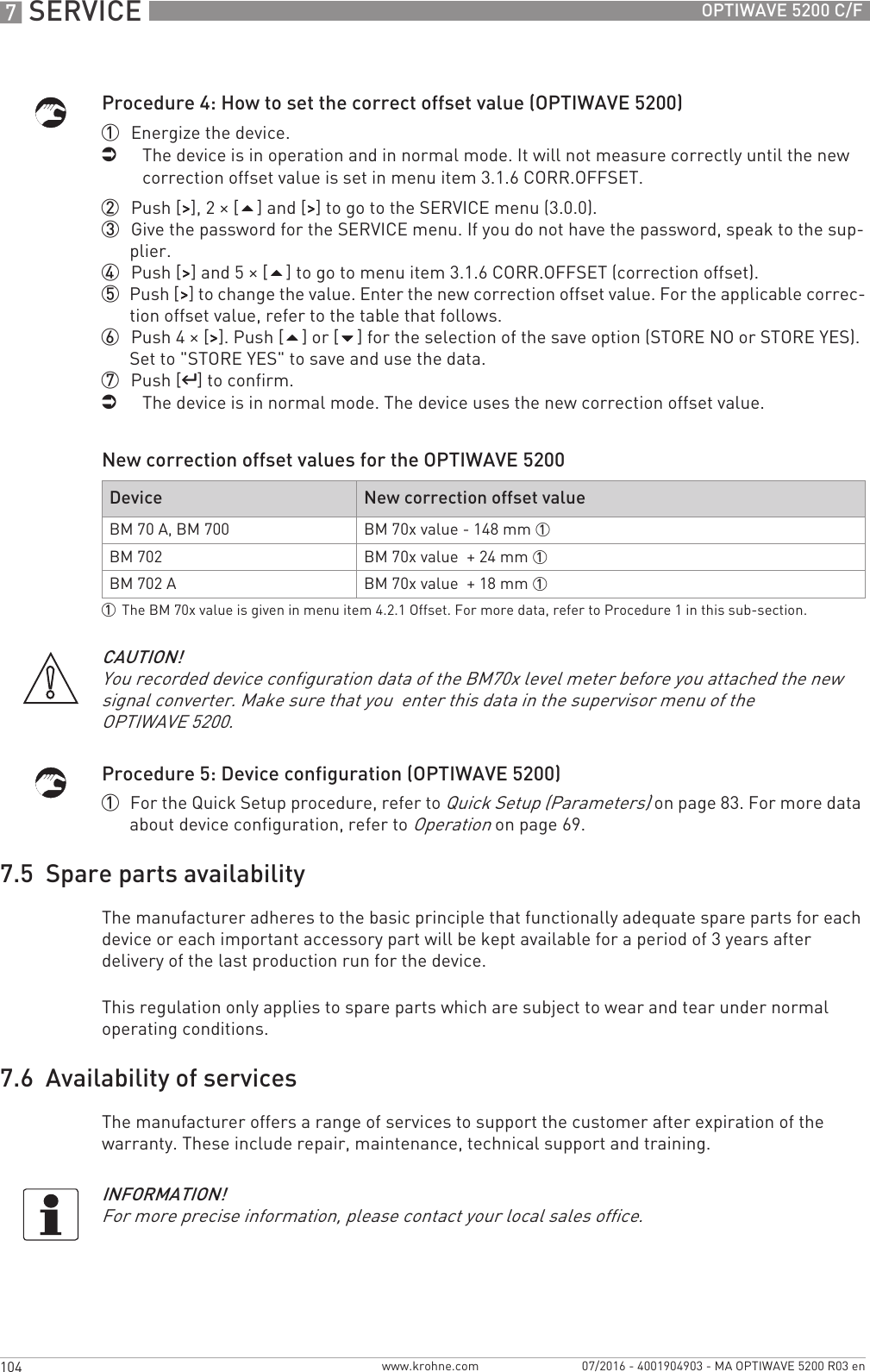 7 SERVICE 104 OPTIWAVE 5200 C/Fwww.krohne.com 07/2016 - 4001904903 - MA OPTIWAVE 5200 R03 enProcedure 4: How to set the correct offset value (OPTIWAVE 5200)1  Energize the device.iThe device is in operation and in normal mode. It will not measure correctly until the new correction offset value is set in menu item 3.1.6 CORR.OFFSET. 2  Push [&gt;&gt;&gt;&gt;], 2 × [] and [&gt;&gt;&gt;&gt;] to go to the SERVICE menu (3.0.0).3  Give the password for the SERVICE menu. If you do not have the password, speak to the sup-plier.4  Push [&gt;&gt;&gt;&gt;] and 5 × [] to go to menu item 3.1.6 CORR.OFFSET (correction offset).5  Push [&gt;&gt;&gt;&gt;] to change the value. Enter the new correction offset value. For the applicable correc-tion offset value, refer to the table that follows.6  Push 4 × [&gt;&gt;&gt;&gt;]. Push [] or [] for the selection of the save option (STORE NO or STORE YES). Set to &quot;STORE YES&quot; to save and use the data.7  Push [^^^^] to confirm.iThe device is in normal mode. The device uses the new correction offset value.New correction offset values for the OPTIWAVE 5200Procedure 5: Device configuration (OPTIWAVE 5200)1  For the Quick Setup procedure, refer to Quick Setup (Parameters) on page 83. For more data about device configuration, refer to Operation on page 69.7.5  Spare parts availabilityThe manufacturer adheres to the basic principle that functionally adequate spare parts for each device or each important accessory part will be kept available for a period of 3 years after delivery of the last production run for the device.This regulation only applies to spare parts which are subject to wear and tear under normal operating conditions.7.6  Availability of servicesThe manufacturer offers a range of services to support the customer after expiration of the warranty. These include repair, maintenance, technical support and training.Device New correction offset valueBM 70 A, BM 700 BM 70x value - 148 mm 1BM 702 BM 70x value  + 24 mm 1BM 702 A BM 70x value  + 18 mm 11The BM 70x value is given in menu item 4.2.1 Offset. For more data, refer to Procedure 1 in this sub-section.CAUTION!You recorded device configuration data of the BM70x level meter before you attached the new signal converter. Make sure that you  enter this data in the supervisor menu of the OPTIWAVE 5200.INFORMATION!For more precise information, please contact your local sales office.