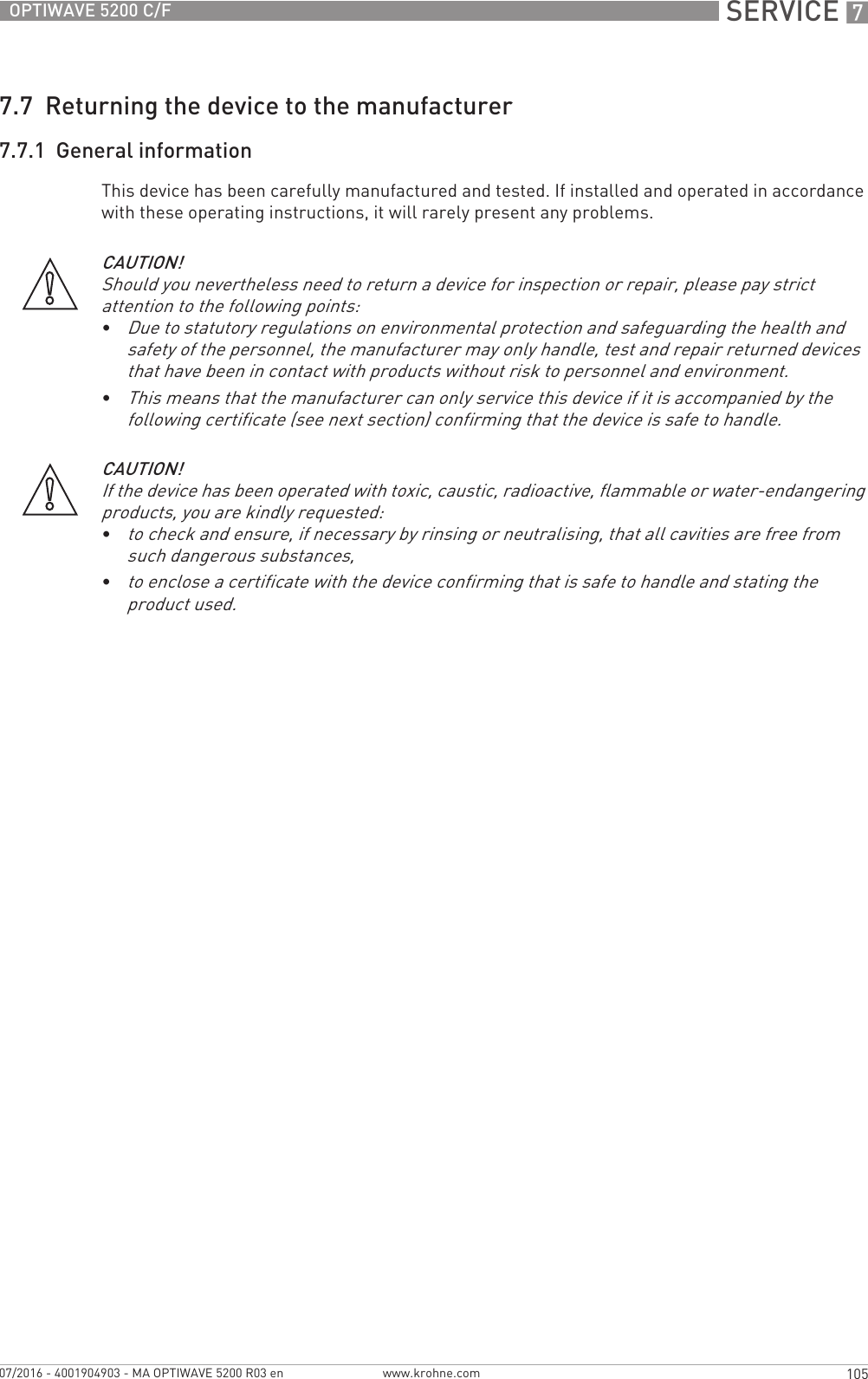  SERVICE 7105OPTIWAVE 5200 C/Fwww.krohne.com07/2016 - 4001904903 - MA OPTIWAVE 5200 R03 en7.7  Returning the device to the manufacturer7.7.1  General informationThis device has been carefully manufactured and tested. If installed and operated in accordance with these operating instructions, it will rarely present any problems.CAUTION!Should you nevertheless need to return a device for inspection or repair, please pay strict attention to the following points:•Due to statutory regulations on environmental protection and safeguarding the health and safety of the personnel, the manufacturer may only handle, test and repair returned devices that have been in contact with products without risk to personnel and environment.•This means that the manufacturer can only service this device if it is accompanied by the following certificate (see next section) confirming that the device is safe to handle.CAUTION!If the device has been operated with toxic, caustic, radioactive, flammable or water-endangering products, you are kindly requested:•to check and ensure, if necessary by rinsing or neutralising, that all cavities are free from such dangerous substances,•to enclose a certificate with the device confirming that is safe to handle and stating the product used.