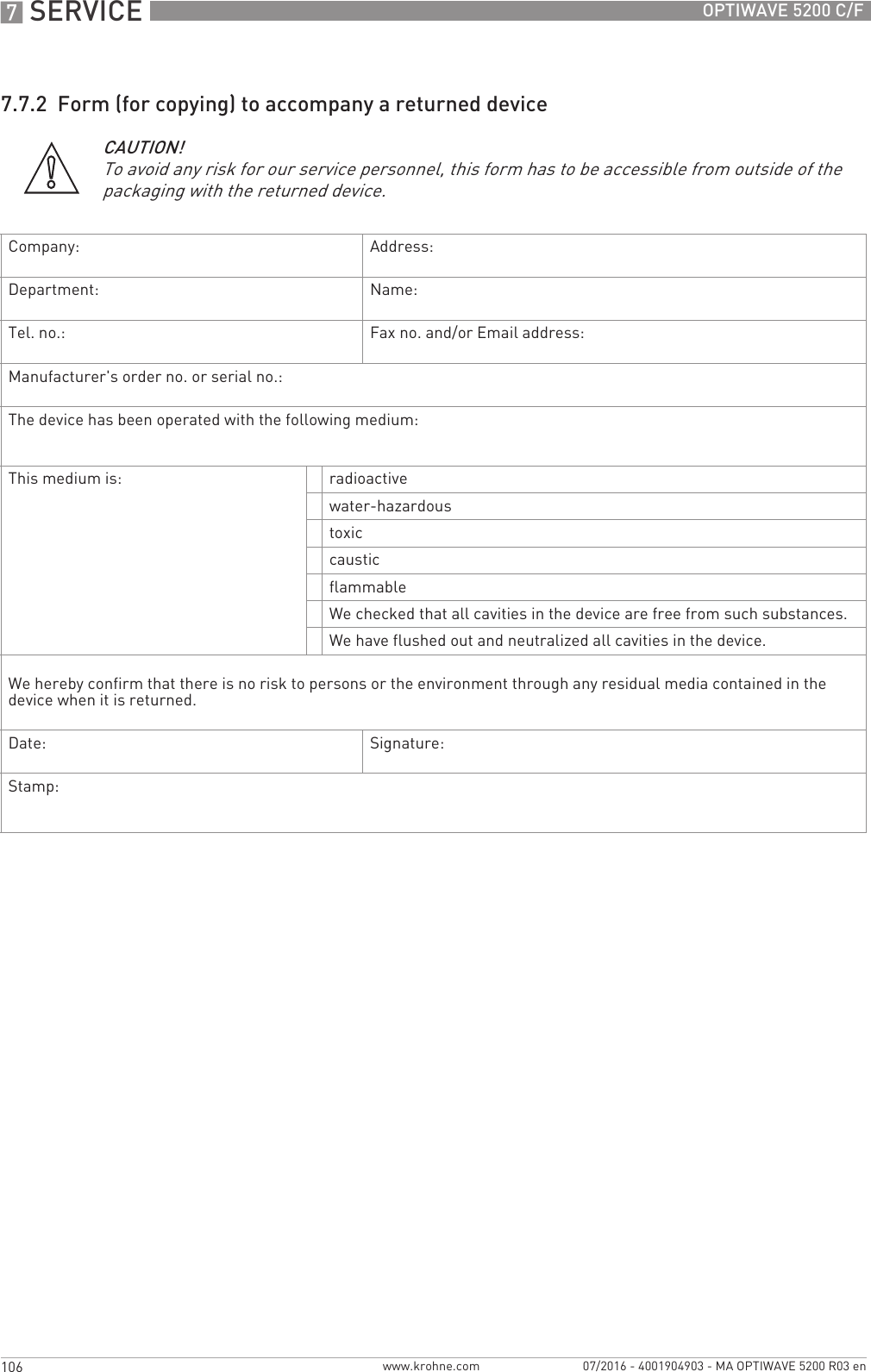 7 SERVICE 106 OPTIWAVE 5200 C/Fwww.krohne.com 07/2016 - 4001904903 - MA OPTIWAVE 5200 R03 en7.7.2  Form (for copying) to accompany a returned deviceCAUTION!To avoid any risk for our service personnel, this form has to be accessible from outside of the packaging with the returned device.Company: Address:Department: Name:Tel. no.: Fax no. and/or Email address:Manufacturer&apos;s order no. or serial no.:The device has been operated with the following medium:This medium is: radioactivewater-hazardoustoxiccausticflammableWe checked that all cavities in the device are free from such substances.We have flushed out and neutralized all cavities in the device.We hereby confirm that there is no risk to persons or the environment through any residual media contained in the device when it is returned.Date: Signature:Stamp: