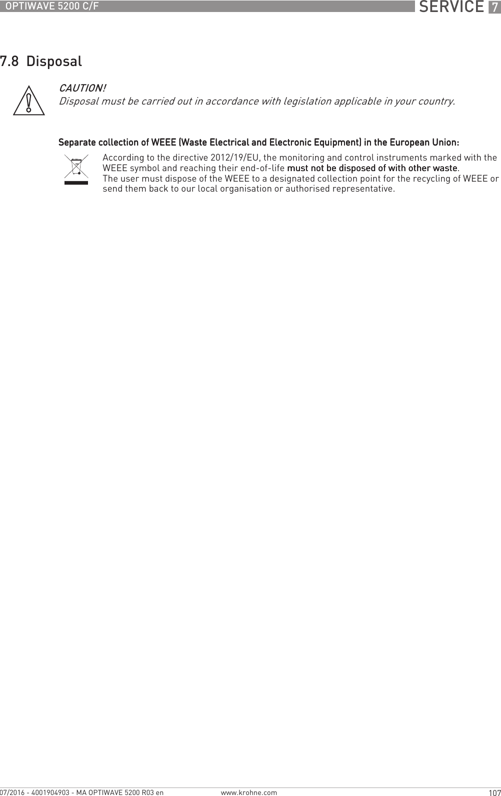 SERVICE 7107OPTIWAVE 5200 C/Fwww.krohne.com07/2016 - 4001904903 - MA OPTIWAVE 5200 R03 en7.8  DisposalCAUTION!Disposal must be carried out in accordance with legislation applicable in your country.Separate collection of WEEE (Waste Electrical and Electronic Equipment) in the European Union:Separate collection of WEEE (Waste Electrical and Electronic Equipment) in the European Union:Separate collection of WEEE (Waste Electrical and Electronic Equipment) in the European Union:Separate collection of WEEE (Waste Electrical and Electronic Equipment) in the European Union:According to the directive 2012/19/EU, the monitoring and control instruments marked with the WEEE symbol and reaching their end-of-life must not be disposed of with other wastemust not be disposed of with other wastemust not be disposed of with other wastemust not be disposed of with other waste.The user must dispose of the WEEE to a designated collection point for the recycling of WEEE or send them back to our local organisation or authorised representative.