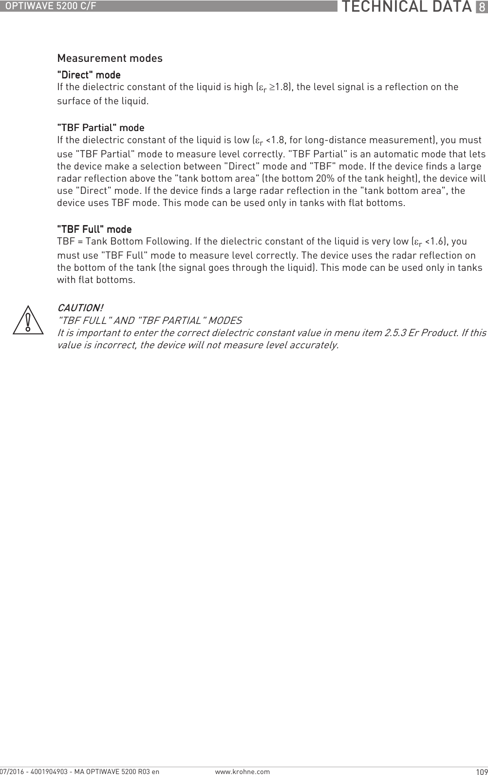  TECHNICAL DATA 8109OPTIWAVE 5200 C/Fwww.krohne.com07/2016 - 4001904903 - MA OPTIWAVE 5200 R03 enMeasurement modes&quot;Direct&quot; mode&quot;Direct&quot; mode&quot;Direct&quot; mode&quot;Direct&quot; modeIf the dielectric constant of the liquid is high (εr ≥1.8), the level signal is a reflection on the surface of the liquid.&quot;TBF Partial&quot; mode&quot;TBF Partial&quot; mode&quot;TBF Partial&quot; mode&quot;TBF Partial&quot; modeIf the dielectric constant of the liquid is low (εr&lt;1.8, for long-distance measurement), you must use &quot;TBF Partial&quot; mode to measure level correctly. &quot;TBF Partial&quot; is an automatic mode that lets the device make a selection between &quot;Direct&quot; mode and &quot;TBF&quot; mode. If the device finds a large radar reflection above the &quot;tank bottom area&quot; (the bottom 20% of the tank height), the device will use &quot;Direct&quot; mode. If the device finds a large radar reflection in the &quot;tank bottom area&quot;, the device uses TBF mode. This mode can be used only in tanks with flat bottoms.&quot;TBF Full&quot; mode&quot;TBF Full&quot; mode&quot;TBF Full&quot; mode&quot;TBF Full&quot; modeTBF = Tank Bottom Following. If the dielectric constant of the liquid is very low (εr&lt;1.6), you must use &quot;TBF Full&quot; mode to measure level correctly. The device uses the radar reflection on the bottom of the tank (the signal goes through the liquid). This mode can be used only in tanks with flat bottoms.CAUTION!&quot;TBF FULL&quot; AND &quot;TBF PARTIAL&quot; MODESIt is important to enter the correct dielectric constant value in menu item 2.5.3 Er Product. If this value is incorrect, the device will not measure level accurately.