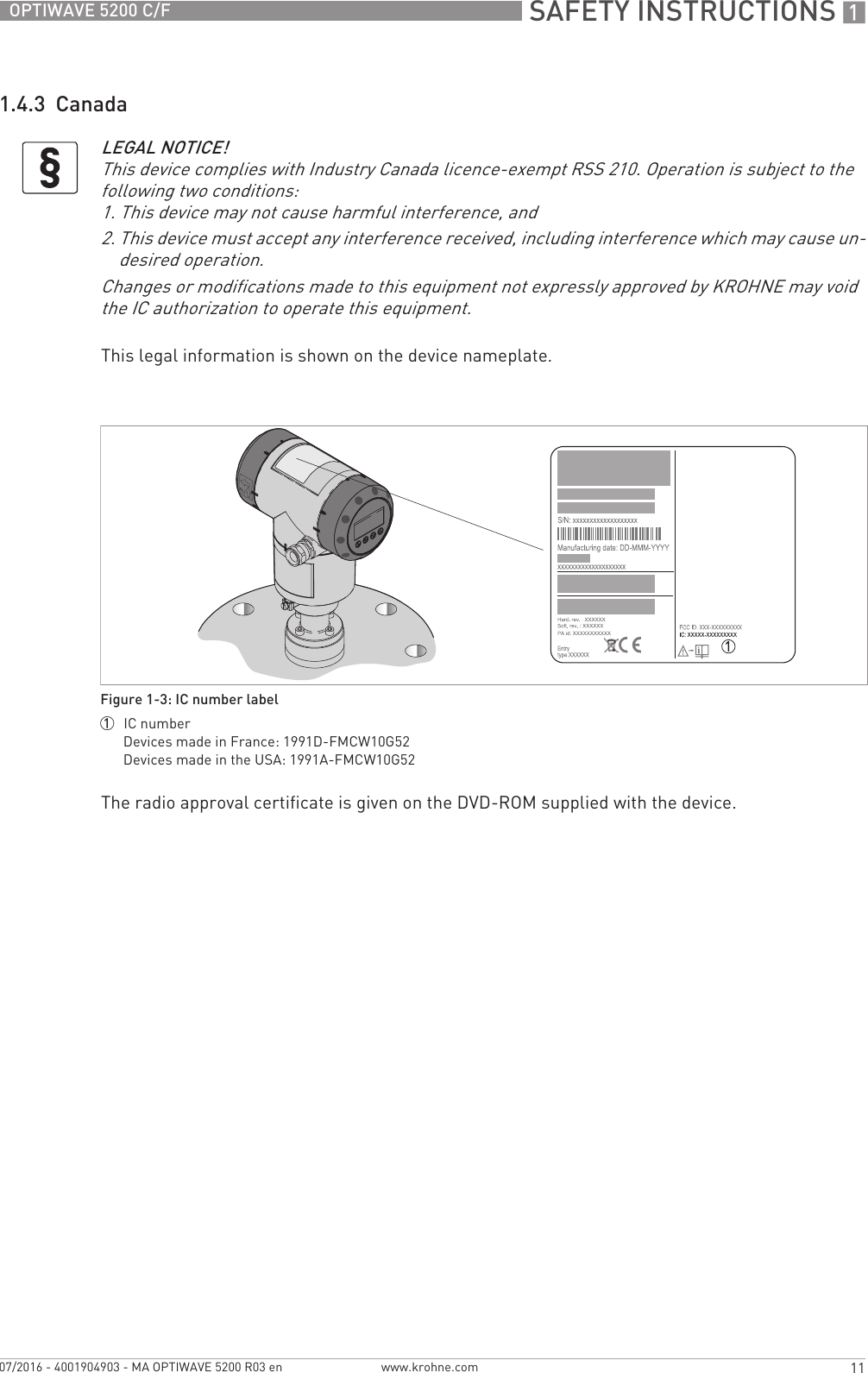  SAFETY INSTRUCTIONS 111OPTIWAVE 5200 C/Fwww.krohne.com07/2016 - 4001904903 - MA OPTIWAVE 5200 R03 en1.4.3  CanadaThis legal information is shown on the device nameplate.The radio approval certificate is given on the DVD-ROM supplied with the device.LEGAL NOTICE!This device complies with Industry Canada licence-exempt RSS 210. Operation is subject to the following two conditions:1. This device may not cause harmful interference, and2. This device must accept any interference received, including interference which may cause un-desired operation.Changes or modifications made to this equipment not expressly approved by KROHNE may void the IC authorization to operate this equipment.Figure 1-3: IC number label1  IC numberDevices made in France: 1991D-FMCW10G52Devices made in the USA: 1991A-FMCW10G52