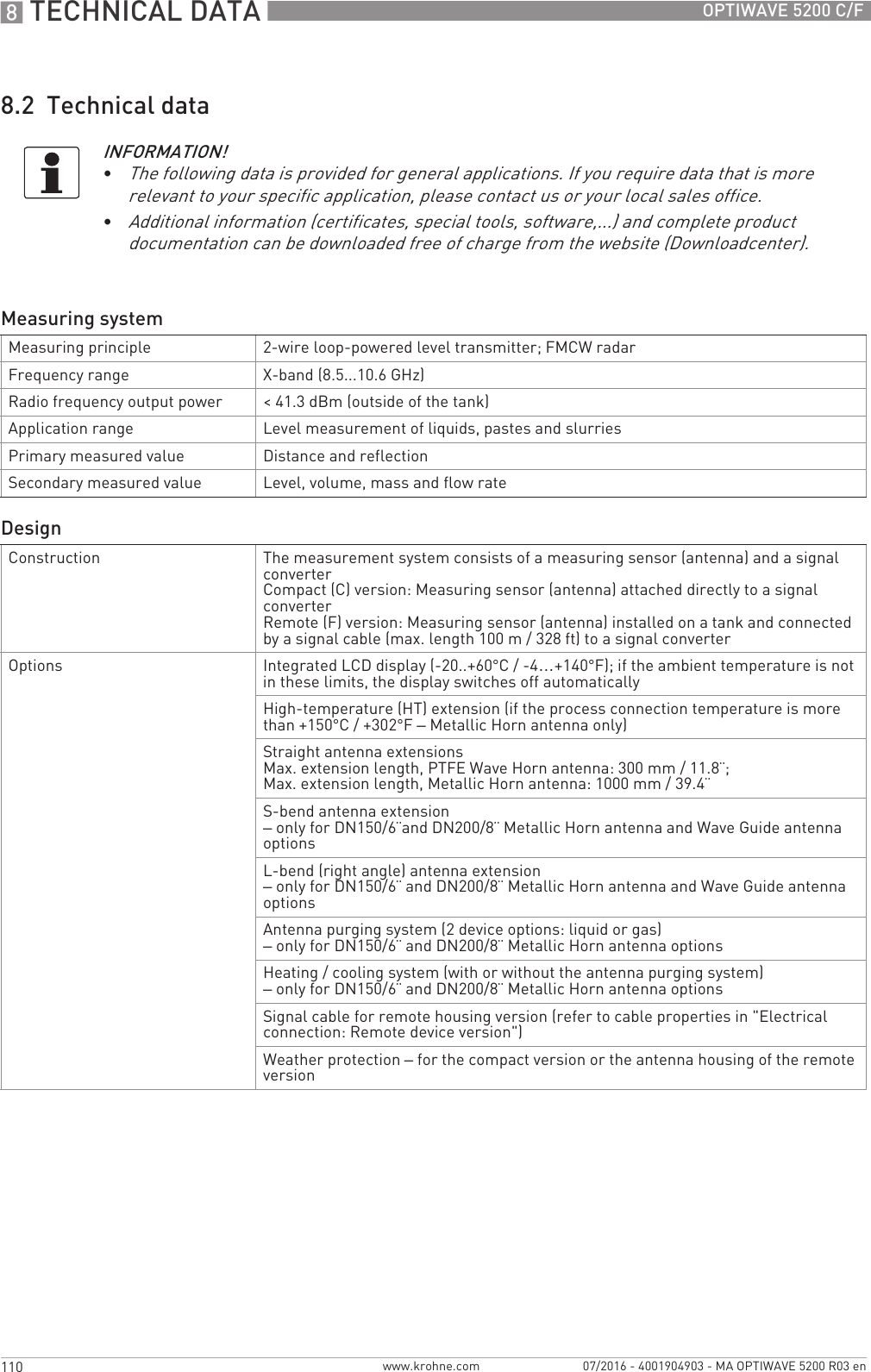 8 TECHNICAL DATA 110 OPTIWAVE 5200 C/Fwww.krohne.com 07/2016 - 4001904903 - MA OPTIWAVE 5200 R03 en8.2  Technical dataINFORMATION!•The following data is provided for general applications. If you require data that is more relevant to your specific application, please contact us or your local sales office.•Additional information (certificates, special tools, software,...) and complete product documentation can be downloaded free of charge from the website (Downloadcenter).Measuring systemMeasuring principle 2-wire loop-powered level transmitter; FMCW radarFrequency range X-band (8.5...10.6 GHz)Radio frequency output power &lt; 41.3 dBm (outside of the tank)Application range Level measurement of liquids, pastes and slurriesPrimary measured value Distance and reflectionSecondary measured value Level, volume, mass and flow rateDesignConstruction The measurement system consists of a measuring sensor (antenna) and a signal converterCompact (C) version: Measuring sensor (antenna) attached directly to a signal converterRemote (F) version: Measuring sensor (antenna) installed on a tank and connected by a signal cable (max. length 100 m / 328 ft) to a signal converterOptions Integrated LCD display (-20..+60°C/ -4…+140°F); if the ambient temperature is not in these limits, the display switches off automaticallyHigh-temperature (HT) extension (if the process connection temperature is more than +150°C / +302°F– Metallic Horn antenna only)Straight antenna extensionsMax. extension length, PTFE Wave Horn antenna: 300 mm / 11.8¨;Max. extension length, Metallic Horn antenna: 1000 mm / 39.4¨S-bend antenna extension– only for DN150/6¨and DN200/8¨ Metallic Horn antenna and Wave Guide antenna optionsL-bend (right angle) antenna extension– only for DN150/6¨ and DN200/8¨ Metallic Horn antenna and Wave Guide antenna optionsAntenna purging system (2 device options: liquid or gas)– only for DN150/6¨ and DN200/8¨ Metallic Horn antenna optionsHeating / cooling system (with or without the antenna purging system)– only for DN150/6¨ and DN200/8¨ Metallic Horn antenna optionsSignal cable for remote housing version (refer to cable properties in &quot;Electrical connection: Remote device version&quot;)Weather protection – for the compact version or the antenna housing of the remote version
