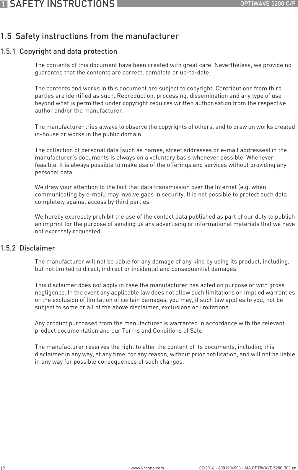 1 SAFETY INSTRUCTIONS 12 OPTIWAVE 5200 C/Fwww.krohne.com 07/2016 - 4001904903 - MA OPTIWAVE 5200 R03 en1.5  Safety instructions from the manufacturer1.5.1  Copyright and data protectionThe contents of this document have been created with great care. Nevertheless, we provide no guarantee that the contents are correct, complete or up-to-date.The contents and works in this document are subject to copyright. Contributions from third parties are identified as such. Reproduction, processing, dissemination and any type of use beyond what is permitted under copyright requires written authorisation from the respective author and/or the manufacturer.The manufacturer tries always to observe the copyrights of others, and to draw on works created in-house or works in the public domain.The collection of personal data (such as names, street addresses or e-mail addresses) in the manufacturer&apos;s documents is always on a voluntary basis whenever possible. Whenever feasible, it is always possible to make use of the offerings and services without providing any personal data.We draw your attention to the fact that data transmission over the Internet (e.g. when communicating by e-mail) may involve gaps in security. It is not possible to protect such data completely against access by third parties. We hereby expressly prohibit the use of the contact data published as part of our duty to publish an imprint for the purpose of sending us any advertising or informational materials that we have not expressly requested. 1.5.2  DisclaimerThe manufacturer will not be liable for any damage of any kind by using its product, including, but not limited to direct, indirect or incidental and consequential damages. This disclaimer does not apply in case the manufacturer has acted on purpose or with gross negligence. In the event any applicable law does not allow such limitations on implied warranties or the exclusion of limitation of certain damages, you may, if such law applies to you, not be subject to some or all of the above disclaimer, exclusions or limitations. Any product purchased from the manufacturer is warranted in accordance with the relevant product documentation and our Terms and Conditions of Sale. The manufacturer reserves the right to alter the content of its documents, including this disclaimer in any way, at any time, for any reason, without prior notification, and will not be liable in any way for possible consequences of such changes.