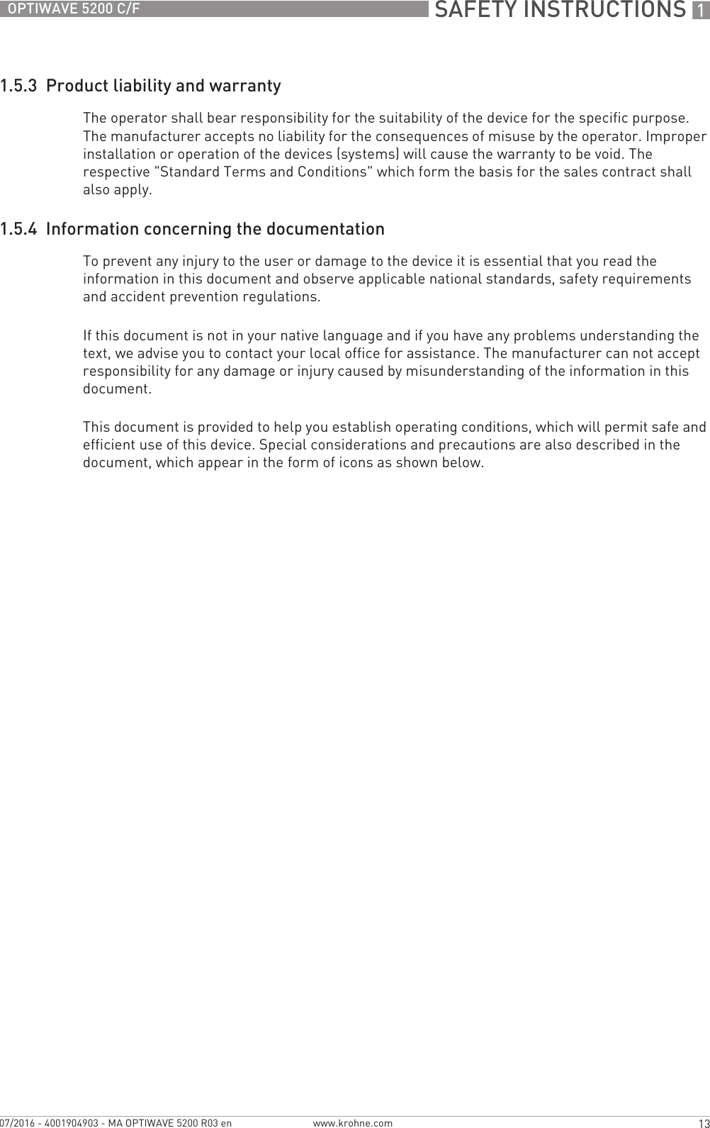  SAFETY INSTRUCTIONS 113OPTIWAVE 5200 C/Fwww.krohne.com07/2016 - 4001904903 - MA OPTIWAVE 5200 R03 en1.5.3  Product liability and warrantyThe operator shall bear responsibility for the suitability of the device for the specific purpose. The manufacturer accepts no liability for the consequences of misuse by the operator. Improper installation or operation of the devices (systems) will cause the warranty to be void. The respective &quot;Standard Terms and Conditions&quot; which form the basis for the sales contract shall also apply.1.5.4  Information concerning the documentationTo prevent any injury to the user or damage to the device it is essential that you read the information in this document and observe applicable national standards, safety requirements and accident prevention regulations.If this document is not in your native language and if you have any problems understanding the text, we advise you to contact your local office for assistance. The manufacturer can not accept responsibility for any damage or injury caused by misunderstanding of the information in this document.This document is provided to help you establish operating conditions, which will permit safe and efficient use of this device. Special considerations and precautions are also described in the document, which appear in the form of icons as shown below.