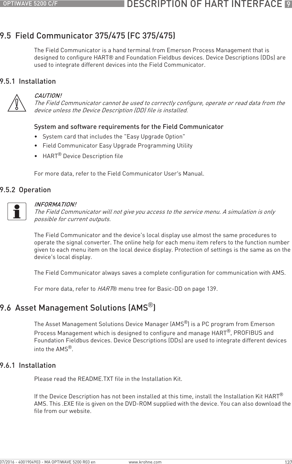  DESCRIPTION OF HART INTERFACE 9137OPTIWAVE 5200 C/Fwww.krohne.com07/2016 - 4001904903 - MA OPTIWAVE 5200 R03 en9.5  Field Communicator 375/475 (FC 375/475)The Field Communicator is a hand terminal from Emerson Process Management that is designed to configure HART® and Foundation Fieldbus devices. Device Descriptions (DDs) are used to integrate different devices into the Field Communicator.9.5.1  InstallationSystem and software requirements for the Field Communicator•System card that includes the &quot;Easy Upgrade Option&quot;•Field Communicator Easy Upgrade Programming Utility•HART® Device Description fileFor more data, refer to the Field Communicator User’s Manual.9.5.2  OperationThe Field Communicator and the device&apos;s local display use almost the same procedures to operate the signal converter. The online help for each menu item refers to the function number given to each menu item on the local device display. Protection of settings is the same as on the device&apos;s local display.The Field Communicator always saves a complete configuration for communication with AMS.For more data, refer to HART® menu tree for Basic-DD on page 139.9.6  Asset Management Solutions (AMS®)The Asset Management Solutions Device Manager (AMS®) is a PC program from Emerson Process Management which is designed to configure and manage HART®, PROFIBUS and Foundation Fieldbus devices. Device Descriptions (DDs) are used to integrate different devices into the AMS®.9.6.1  InstallationPlease read the README.TXT file in the Installation Kit.If the Device Description has not been installed at this time, install the Installation Kit HART® AMS. This .EXE file is given on the DVD-ROM supplied with the device. You can also download the file from our website.CAUTION!The Field Communicator cannot be used to correctly configure, operate or read data from the device unless the Device Description (DD) file is installed.INFORMATION!The Field Communicator will not give you access to the service menu. A simulation is only possible for current outputs.