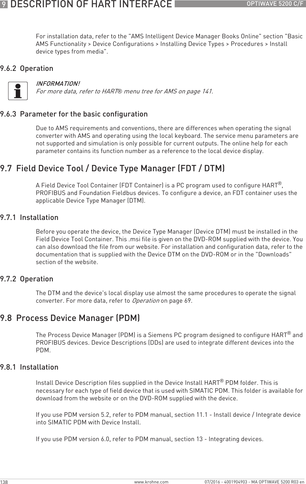 9 DESCRIPTION OF HART INTERFACE 138 OPTIWAVE 5200 C/Fwww.krohne.com 07/2016 - 4001904903 - MA OPTIWAVE 5200 R03 enFor installation data, refer to the &quot;AMS Intelligent Device Manager Books Online&quot; section &quot;Basic AMS Functionality &gt; Device Configurations &gt; Installing Device Types &gt; Procedures &gt; Install device types from media&quot;.9.6.2  Operation9.6.3  Parameter for the basic configurationDue to AMS requirements and conventions, there are differences when operating the signal converter with AMS and operating using the local keyboard. The service menu parameters are not supported and simulation is only possible for current outputs. The online help for each parameter contains its function number as a reference to the local device display.9.7  Field Device Tool / Device Type Manager (FDT / DTM)A Field Device Tool Container (FDT Container) is a PC program used to configure HART®, PROFIBUS and Foundation Fieldbus devices. To configure a device, an FDT container uses the applicable Device Type Manager (DTM).9.7.1  InstallationBefore you operate the device, the Device Type Manager (Device DTM) must be installed in the Field Device Tool Container. This .msi file is given on the DVD-ROM supplied with the device. You can also download the file from our website. For installation and configuration data, refer to the documentation that is supplied with the Device DTM on the DVD-ROM or in the &quot;Downloads&quot; section of the website.9.7.2  OperationThe DTM and the device&apos;s local display use almost the same procedures to operate the signal converter. For more data, refer to Operation on page 69.9.8  Process Device Manager (PDM)The Process Device Manager (PDM) is a Siemens PC program designed to configure HART® and PROFIBUS devices. Device Descriptions (DDs) are used to integrate different devices into the PDM.9.8.1  InstallationInstall Device Description files supplied in the Device Install HART® PDM folder. This is necessary for each type of field device that is used with SIMATIC PDM. This folder is available for download from the website or on the DVD-ROM supplied with the device.If you use PDM version 5.2, refer to PDM manual, section 11.1 - Install device / Integrate device into SIMATIC PDM with Device Install.If you use PDM version 6.0, refer to PDM manual, section 13 - Integrating devices.INFORMATION!For more data, refer to HART® menu tree for AMS on page 141.