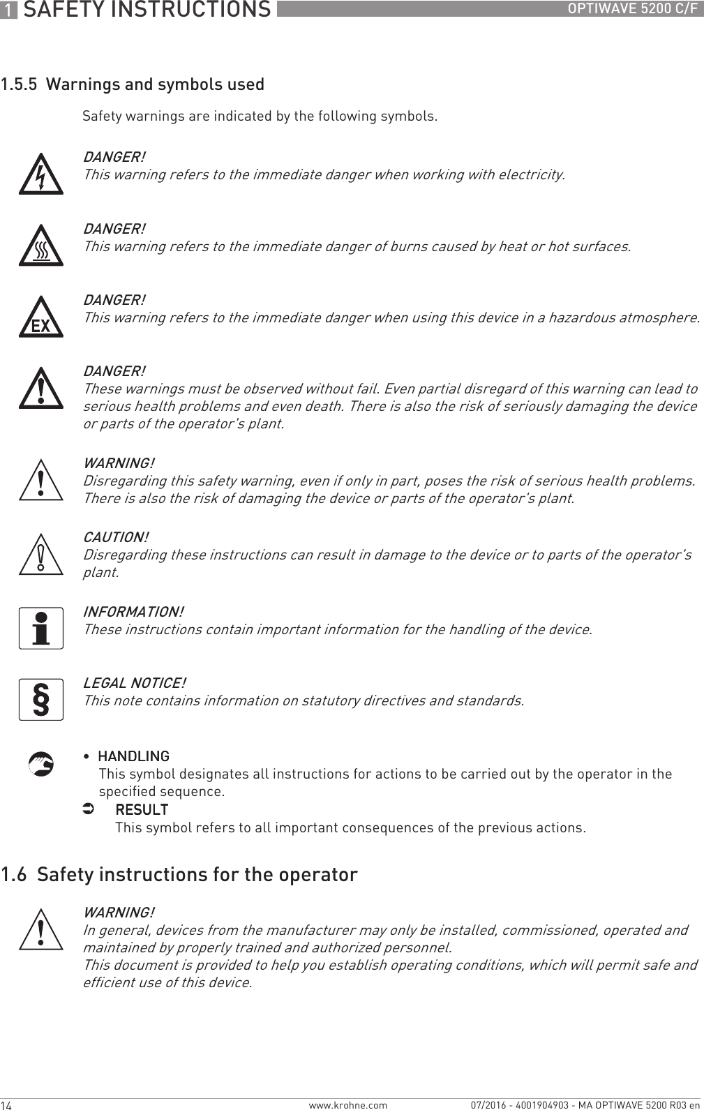 1 SAFETY INSTRUCTIONS 14 OPTIWAVE 5200 C/Fwww.krohne.com 07/2016 - 4001904903 - MA OPTIWAVE 5200 R03 en1.5.5  Warnings and symbols usedSafety warnings are indicated by the following symbols.•  HANDLINGHANDLINGHANDLINGHANDLINGThis symbol designates all instructions for actions to be carried out by the operator in the specified sequence.iRESULTRESULTRESULTRESULTThis symbol refers to all important consequences of the previous actions.1.6  Safety instructions for the operatorDANGER!This warning refers to the immediate danger when working with electricity.DANGER!This warning refers to the immediate danger of burns caused by heat or hot surfaces.DANGER!This warning refers to the immediate danger when using this device in a hazardous atmosphere.DANGER!These warnings must be observed without fail. Even partial disregard of this warning can lead to serious health problems and even death. There is also the risk of seriously damaging the device or parts of the operator&apos;s plant.WARNING!Disregarding this safety warning, even if only in part, poses the risk of serious health problems. There is also the risk of damaging the device or parts of the operator&apos;s plant.CAUTION!Disregarding these instructions can result in damage to the device or to parts of the operator&apos;s plant.INFORMATION!These instructions contain important information for the handling of the device.LEGAL NOTICE!This note contains information on statutory directives and standards.WARNING!In general, devices from the manufacturer may only be installed, commissioned, operated and maintained by properly trained and authorized personnel. This document is provided to help you establish operating conditions, which will permit safe and efficient use of this device.