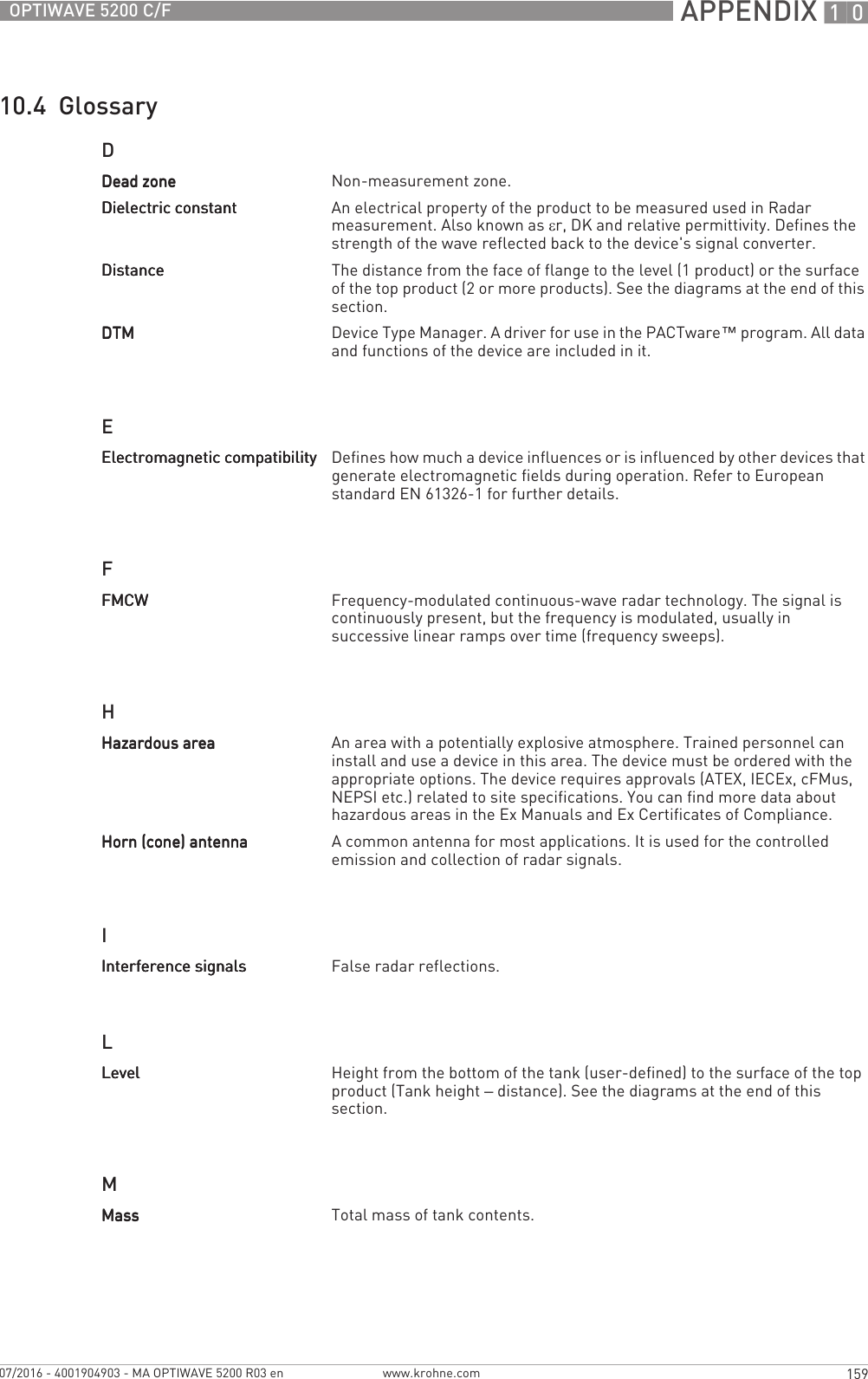  APPENDIX 10159OPTIWAVE 5200 C/Fwww.krohne.com07/2016 - 4001904903 - MA OPTIWAVE 5200 R03 en10.4  GlossaryDEFHILMDead zoneDead zoneDead zoneDead zone Non-measurement zone.Dielectric constantDielectric constantDielectric constantDielectric constant An electrical property of the product to be measured used in Radar measurement. Also known as εr, DK and relative permittivity. Defines the strength of the wave reflected back to the device&apos;s signal converter.DistanceDistanceDistanceDistance The distance from the face of flange to the level (1 product) or the surface of the top product (2 or more products). See the diagrams at the end of this section.DTMDTMDTMDTM Device Type Manager. A driver for use in the PACTware™ program. All data and functions of the device are included in it.Electromagnetic compatibilityElectromagnetic compatibilityElectromagnetic compatibilityElectromagnetic compatibility Defines how much a device influences or is influenced by other devices that generate electromagnetic fields during operation. Refer to European standard EN 61326-1 for further details.FMCWFMCWFMCWFMCW Frequency-modulated continuous-wave radar technology. The signal is continuously present, but the frequency is modulated, usually in successive linear ramps over time (frequency sweeps).Hazardous areaHazardous areaHazardous areaHazardous area An area with a potentially explosive atmosphere. Trained personnel can install and use a device in this area. The device must be ordered with the appropriate options. The device requires approvals (ATEX, IECEx, cFMus, NEPSI etc.) related to site specifications. You can find more data about hazardous areas in the Ex Manuals and Ex Certificates of Compliance.Horn (cone) antennaHorn (cone) antennaHorn (cone) antennaHorn (cone) antenna A common antenna for most applications. It is used for the controlled emission and collection of radar signals.Interference signalsInterference signalsInterference signalsInterference signals False radar reflections.LevelLevelLevelLevel Height from the bottom of the tank (user-defined) to the surface of the top product (Tank height – distance). See the diagrams at the end of this section.MassMassMassMass Total mass of tank contents.