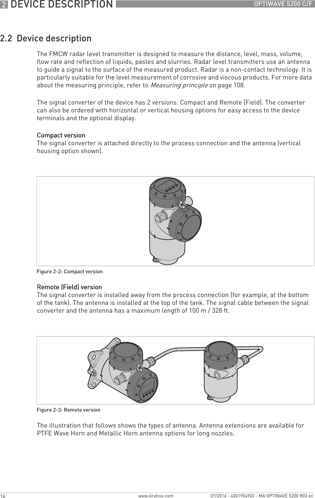 2 DEVICE DESCRIPTION 16 OPTIWAVE 5200 C/Fwww.krohne.com 07/2016 - 4001904903 - MA OPTIWAVE 5200 R03 en2.2  Device descriptionThe FMCW radar level transmitter is designed to measure the distance, level, mass, volume, flow rate and reflection of liquids, pastes and slurries. Radar level transmitters use an antenna to guide a signal to the surface of the measured product. Radar is a non-contact technology. It is particularly suitable for the level measurement of corrosive and viscous products. For more data about the measuring principle, refer to Measuring principle on page 108.The signal converter of the device has 2 versions: Compact and Remote (Field). The converter can also be ordered with horizontal or vertical housing options for easy access to the device terminals and the optional display.Compact versionCompact versionCompact versionCompact versionThe signal converter is attached directly to the process connection and the antenna (vertical housing option shown).Remote (Field) versionRemote (Field) versionRemote (Field) versionRemote (Field) versionThe signal converter is installed away from the process connection (for example, at the bottom of the tank). The antenna is installed at the top of the tank. The signal cable between the signal converter and the antenna has a maximum length of 100 m / 328 ft.The illustration that follows shows the types of antenna. Antenna extensions are available for PTFE Wave Horn and Metallic Horn antenna options for long nozzles.Figure 2-2: Compact versionFigure 2-3: Remote version