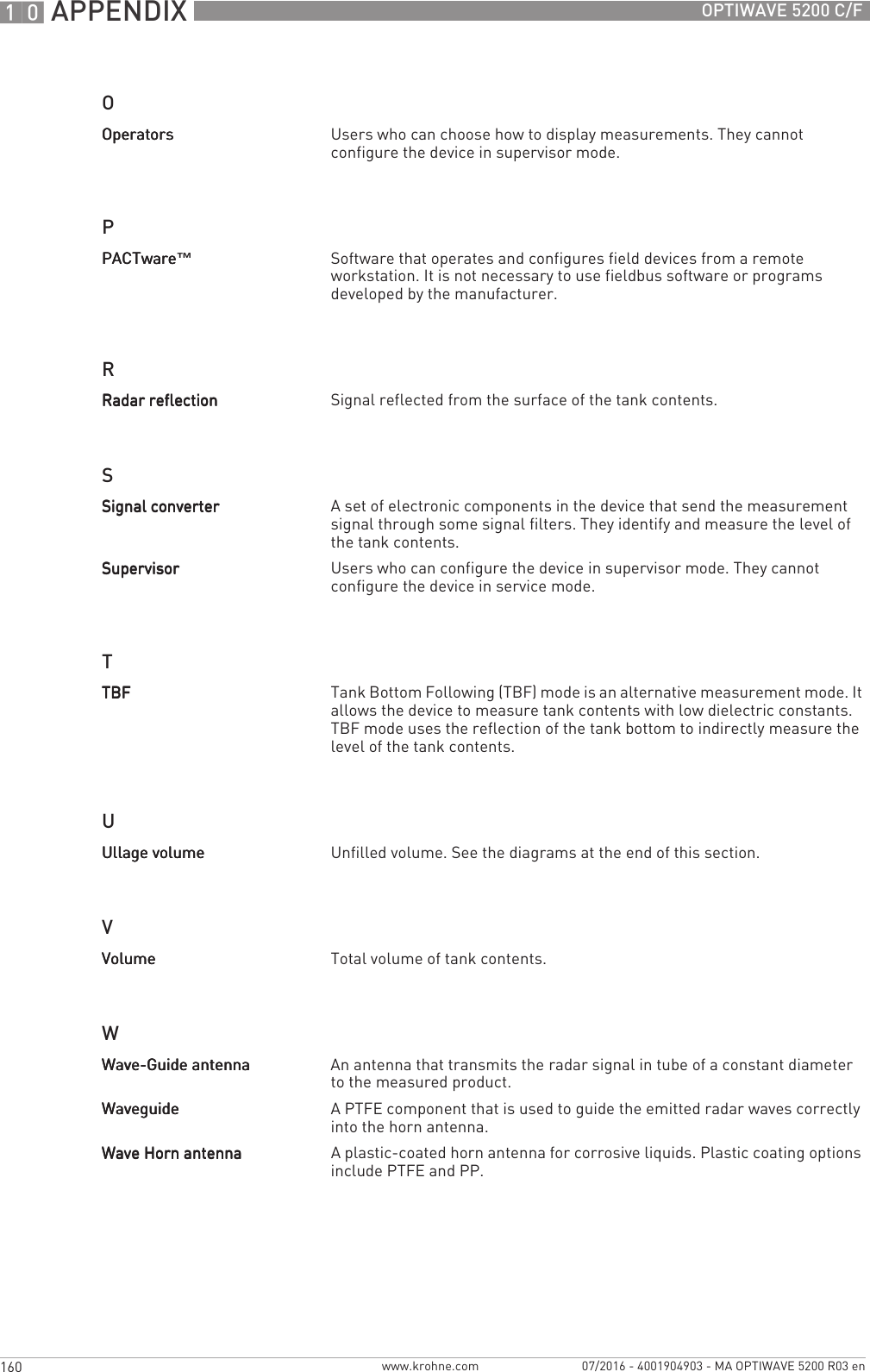 10 APPENDIX 160 OPTIWAVE 5200 C/Fwww.krohne.com 07/2016 - 4001904903 - MA OPTIWAVE 5200 R03 enOPRSTUVWOperatorsOperatorsOperatorsOperators Users who can choose how to display measurements. They cannot configure the device in supervisor mode.PACTwarePACTwarePACTwarePACTware™Software that operates and configures field devices from a remote workstation. It is not necessary to use fieldbus software or programs developed by the manufacturer.Radar reflectionRadar reflectionRadar reflectionRadar reflection Signal reflected from the surface of the tank contents.Signal converterSignal converterSignal converterSignal converter A set of electronic components in the device that send the measurement signal through some signal filters. They identify and measure the level of the tank contents.SupervisorSupervisorSupervisorSupervisor Users who can configure the device in supervisor mode. They cannot configure the device in service mode.TBFTBFTBFTBF Tank Bottom Following (TBF) mode is an alternative measurement mode. It allows the device to measure tank contents with low dielectric constants. TBF mode uses the reflection of the tank bottom to indirectly measure the level of the tank contents.Ullage volumeUllage volumeUllage volumeUllage volume Unfilled volume. See the diagrams at the end of this section.VolumeVolumeVolumeVolume Total volume of tank contents.Wave-Guide antennaWave-Guide antennaWave-Guide antennaWave-Guide antenna An antenna that transmits the radar signal in tube of a constant diameter to the measured product.WaveguideWaveguideWaveguideWaveguide A PTFE component that is used to guide the emitted radar waves correctly into the horn antenna.Wave Horn antennaWave Horn antennaWave Horn antennaWave Horn antenna A plastic-coated horn antenna for corrosive liquids. Plastic coating options include PTFE and PP.