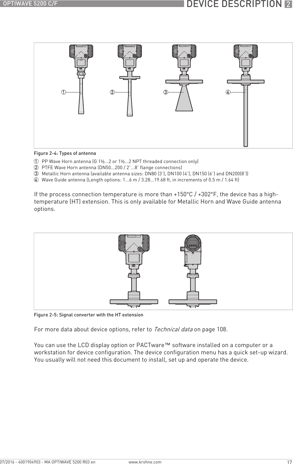  DEVICE DESCRIPTION 217OPTIWAVE 5200 C/Fwww.krohne.com07/2016 - 4001904903 - MA OPTIWAVE 5200 R03 enIf the process connection temperature is more than +150°C / +302°F, the device has a high-temperature (HT) extension. This is only available for Metallic Horn and Wave Guide antenna options.For more data about device options, refer to Technical data on page 108.You can use the LCD display option or PACTware™ software installed on a computer or a workstation for device configuration. The device configuration menu has a quick set-up wizard. You usually will not need this document to install, set up and operate the device.Figure 2-4: Types of antenna1  PP Wave Horn antenna (G 1½...2 or 1½...2 NPT threaded connection only)2  PTFE Wave Horn antenna (DN50...200 / 2¨...8¨ flange connections)3  Metallic Horn antenna (available antenna sizes: DN80 (3¨), DN100 (4¨), DN150 (6¨) and DN200(8¨))4  Wave Guide antenna (Length options: 1...6 m / 3.28...19.68 ft, in increments of 0.5 m / 1.64 ft)Figure 2-5: Signal converter with the HT extension