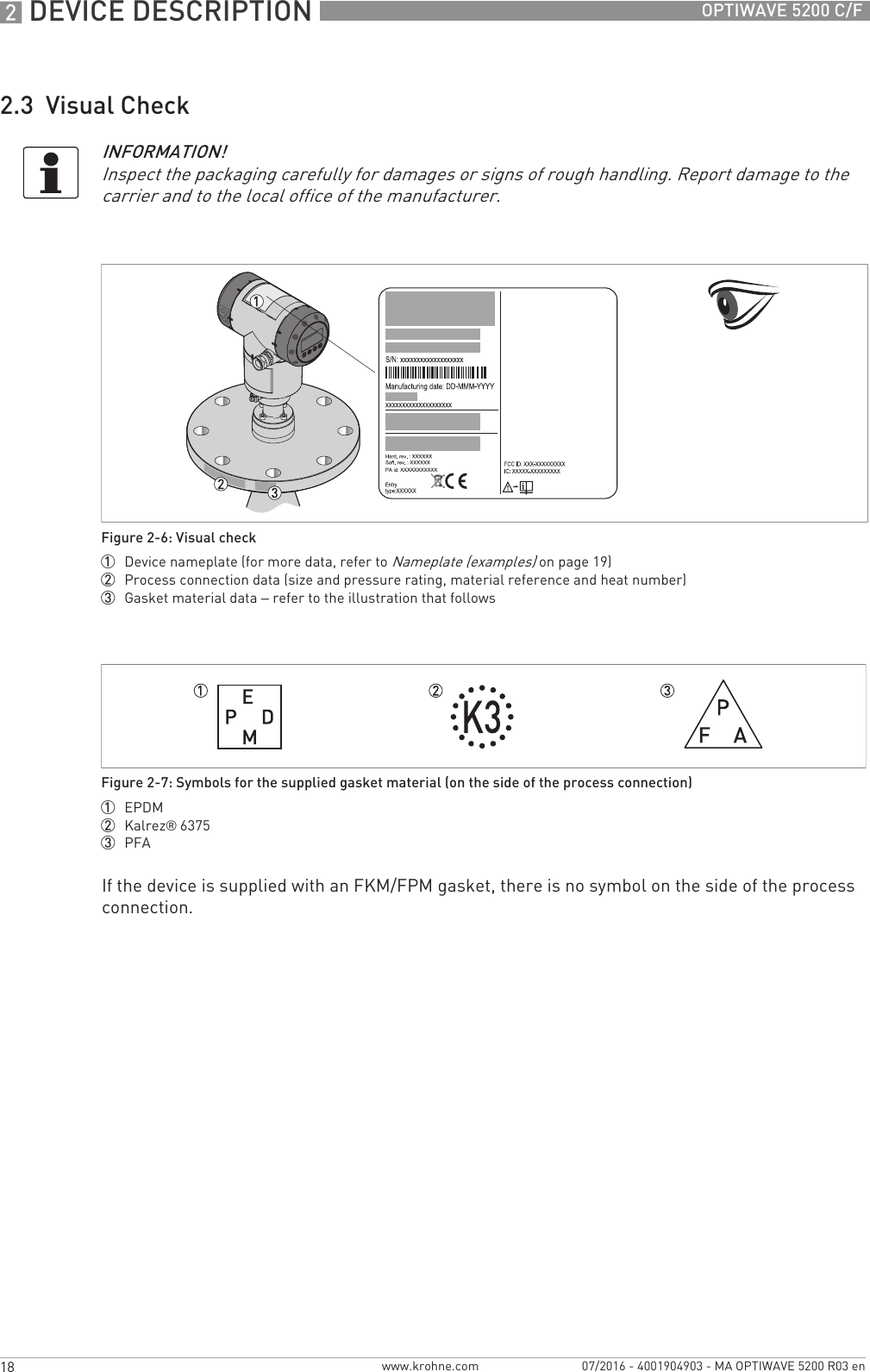 2 DEVICE DESCRIPTION 18 OPTIWAVE 5200 C/Fwww.krohne.com 07/2016 - 4001904903 - MA OPTIWAVE 5200 R03 en2.3  Visual CheckIf the device is supplied with an FKM/FPM gasket, there is no symbol on the side of the process connection.INFORMATION!Inspect the packaging carefully for damages or signs of rough handling. Report damage to the carrier and to the local office of the manufacturer.Figure 2-6: Visual check1  Device nameplate (for more data, refer to Nameplate (examples) on page 19)2  Process connection data (size and pressure rating, material reference and heat number)3  Gasket material data – refer to the illustration that followsFigure 2-7: Symbols for the supplied gasket material (on the side of the process connection)1  EPDM2  Kalrez® 63753  PFA