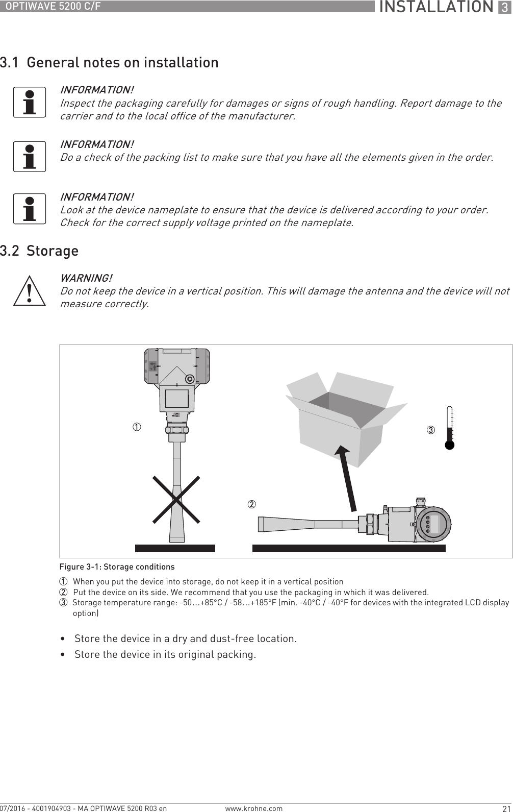  INSTALLATION 321OPTIWAVE 5200 C/Fwww.krohne.com07/2016 - 4001904903 - MA OPTIWAVE 5200 R03 en3.1  General notes on installation3.2  Storage•Store the device in a dry and dust-free location.•Store the device in its original packing.INFORMATION!Inspect the packaging carefully for damages or signs of rough handling. Report damage to the carrier and to the local office of the manufacturer.INFORMATION!Do a check of the packing list to make sure that you have all the elements given in the order.INFORMATION!Look at the device nameplate to ensure that the device is delivered according to your order. Check for the correct supply voltage printed on the nameplate.WARNING!Do not keep the device in a vertical position. This will damage the antenna and the device will not measure correctly.Figure 3-1: Storage conditions1  When you put the device into storage, do not keep it in a vertical position2  Put the device on its side. We recommend that you use the packaging in which it was delivered.3  Storage temperature range: -50…+85°C/ -58…+185°F (min. -40°C/ -40°F for devices with the integrated LCD display option)