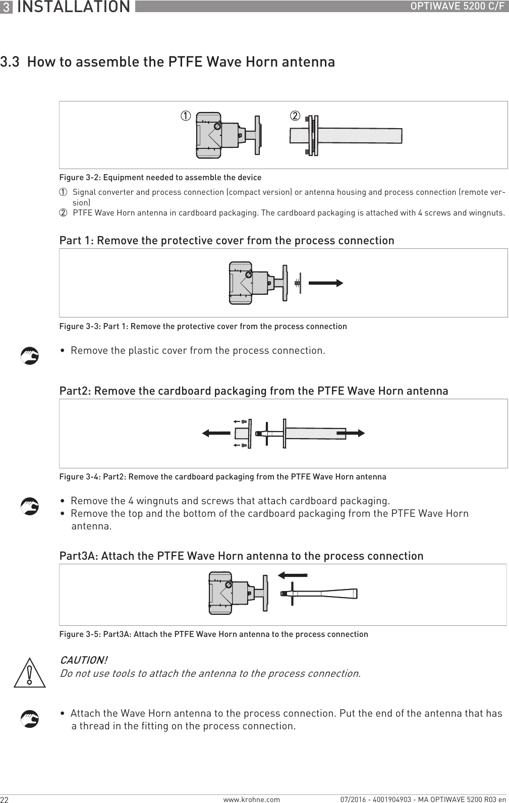 3 INSTALLATION 22 OPTIWAVE 5200 C/Fwww.krohne.com 07/2016 - 4001904903 - MA OPTIWAVE 5200 R03 en3.3  How to assemble the PTFE Wave Horn antenna•  Remove the plastic cover from the process connection.•  Remove the 4 wingnuts and screws that attach cardboard packaging.•  Remove the top and the bottom of the cardboard packaging from the PTFE Wave Horn antenna.•  Attach the Wave Horn antenna to the process connection. Put the end of the antenna that has a thread in the fitting on the process connection.Figure 3-2: Equipment needed to assemble the device1  Signal converter and process connection (compact version) or antenna housing and process connection (remote ver-sion)2  PTFE Wave Horn antenna in cardboard packaging. The cardboard packaging is attached with 4 screws and wingnuts.Part 1: Remove the protective cover from the process connectionFigure 3-3: Part 1: Remove the protective cover from the process connectionPart2: Remove the cardboard packaging from the PTFE Wave Horn antennaFigure 3-4: Part2: Remove the cardboard packaging from the PTFE Wave Horn antennaPart3A: Attach the PTFE Wave Horn antenna to the process connectionFigure 3-5: Part3A: Attach the PTFE Wave Horn antenna to the process connectionCAUTION!Do not use tools to attach the antenna to the process connection.