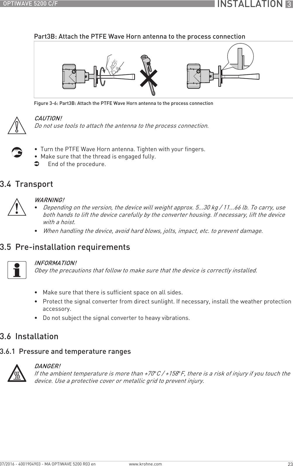  INSTALLATION 323OPTIWAVE 5200 C/Fwww.krohne.com07/2016 - 4001904903 - MA OPTIWAVE 5200 R03 en•  Turn the PTFE Wave Horn antenna. Tighten with your fingers.•  Make sure that the thread is engaged fully.iEnd of the procedure.3.4  Transport3.5  Pre-installation requirements•Make sure that there is sufficient space on all sides.•Protect the signal converter from direct sunlight. If necessary, install the weather protection accessory.•Do not subject the signal converter to heavy vibrations.3.6  Installation3.6.1  Pressure and temperature rangesPart3B: Attach the PTFE Wave Horn antenna to the process connectionFigure 3-6: Part3B: Attach the PTFE Wave Horn antenna to the process connectionCAUTION!Do not use tools to attach the antenna to the process connection.WARNING!•Depending on the version, the device will weight approx. 5...30 kg / 11...66 lb. To carry, use both hands to lift the device carefully by the converter housing. If necessary, lift the device with a hoist.•When handling the device, avoid hard blows, jolts, impact, etc. to prevent damage.INFORMATION!Obey the precautions that follow to make sure that the device is correctly installed.DANGER!If the ambient temperature is more than +70°C / +158°F, there is a risk of injury if you touch the device. Use a protective cover or metallic grid to prevent injury.