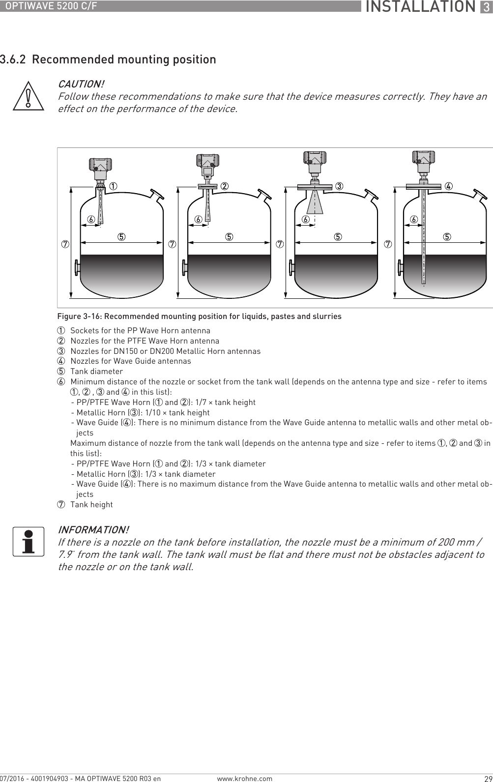  INSTALLATION 329OPTIWAVE 5200 C/Fwww.krohne.com07/2016 - 4001904903 - MA OPTIWAVE 5200 R03 en3.6.2  Recommended mounting positionCAUTION!Follow these recommendations to make sure that the device measures correctly. They have an effect on the performance of the device.Figure 3-16: Recommended mounting position for liquids, pastes and slurries1  Sockets for the PP Wave Horn antenna2  Nozzles for the PTFE Wave Horn antenna3  Nozzles for DN150 or DN200 Metallic Horn antennas4  Nozzles for Wave Guide antennas5  Tank diameter6  Minimum distance of the nozzle or socket from the tank wall (depends on the antenna type and size - refer to items 1, 2 , 3 and 4 in this list): - PP/PTFE Wave Horn (1 and 2): 1/7 × tank height- Metallic Horn (3): 1/10 × tank height- Wave Guide (4): There is no minimum distance from the Wave Guide antenna to metallic walls and other metal ob-jectsMaximum distance of nozzle from the tank wall (depends on the antenna type and size - refer to items 1, 2 and 3 in this list):- PP/PTFE Wave Horn (1 and 2): 1/3 × tank diameter- Metallic Horn (3): 1/3 × tank diameter- Wave Guide (4): There is no maximum distance from the Wave Guide antenna to metallic walls and other metal ob-jects7  Tank heightINFORMATION!If there is a nozzle on the tank before installation, the nozzle must be a minimum of 200 mm / 7.9¨ from the tank wall. The tank wall must be flat and there must not be obstacles adjacent to the nozzle or on the tank wall.