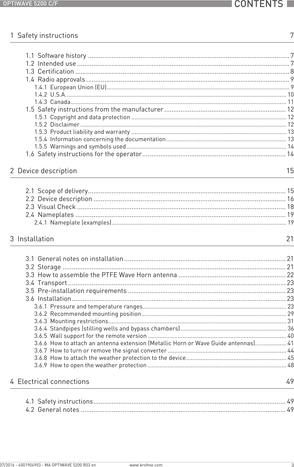  CONTENTS  3www.krohne.com07/2016 - 4001904903 - MA OPTIWAVE 5200 R03 enOPTIWAVE 5200 C/F1  Safety instructions 71.1  Software history ............................................................................................................... 71.2  Intended use ..................................................................................................................... 71.3  Certification ...................................................................................................................... 81.4  Radio approvals ................................................................................................................ 91.4.1  European Union (EU)............................................................................................................... 91.4.2  U.S.A...................................................................................................................................... 101.4.3  Canada................................................................................................................................... 111.5  Safety instructions from the manufacturer................................................................... 121.5.1  Copyright and data protection .............................................................................................. 121.5.2  Disclaimer ............................................................................................................................. 121.5.3  Product liability and warranty .............................................................................................. 131.5.4  Information concerning the documentation......................................................................... 131.5.5  Warnings and symbols used................................................................................................. 141.6  Safety instructions for the operator............................................................................... 142  Device description 152.1  Scope of delivery............................................................................................................. 152.2  Device description .......................................................................................................... 162.3  Visual Check ................................................................................................................... 182.4  Nameplates .................................................................................................................... 192.4.1  Nameplate (examples).......................................................................................................... 193  Installation 213.1  General notes on installation ......................................................................................... 213.2  Storage ........................................................................................................................... 213.3  How to assemble the PTFE Wave Horn antenna ........................................................... 223.4  Transport ........................................................................................................................ 233.5  Pre-installation requirements ....................................................................................... 233.6  Installation...................................................................................................................... 233.6.1  Pressure and temperature ranges....................................................................................... 233.6.2  Recommended mounting position........................................................................................ 293.6.3  Mounting restrictions............................................................................................................ 313.6.4  Standpipes (stilling wells and bypass chambers) ................................................................ 363.6.5  Wall support for the remote version .................................................................................... 403.6.6  How to attach an antenna extension (Metallic Horn or Wave Guide antennas)................... 413.6.7  How to turn or remove the signal converter ........................................................................ 443.6.8  How to attach the weather protection to the device............................................................. 453.6.9  How to open the weather protection .................................................................................... 484  Electrical connections 494.1  Safety instructions.......................................................................................................... 494.2  General notes ................................................................................................................. 49