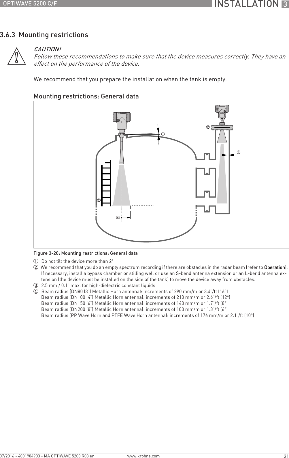  INSTALLATION 331OPTIWAVE 5200 C/Fwww.krohne.com07/2016 - 4001904903 - MA OPTIWAVE 5200 R03 en3.6.3  Mounting restrictionsWe recommend that you prepare the installation when the tank is empty.CAUTION!Follow these recommendations to make sure that the device measures correctly. They have an effect on the performance of the device.Mounting restrictions: General dataFigure 3-20: Mounting restrictions: General data1  Do not tilt the device more than 2°2  We recommend that you do an empty spectrum recording if there are obstacles in the radar beam (refer to OperationOperationOperationOperation). If necessary, install a bypass chamber or stilling well or use an S-bend antenna extension or an L-bend antenna ex-tension (the device must be installed on the side of the tank) to move the device away from obstacles.3  2.5 mm / 0.1¨ max. for high-dielectric constant liquids4  Beam radius (DN80 (3¨) Metallic Horn antenna): increments of 290 mm/m or 3.4¨/ft (16°)Beam radius (DN100 (4¨) Metallic Horn antenna): increments of 210 mm/m or 2.6¨/ft (12°)Beam radius (DN150 (6¨) Metallic Horn antenna): increments of 140 mm/m or 1.7¨/ft (8°)Beam radius (DN200 (8¨) Metallic Horn antenna): increments of 100 mm/m or 1.3¨/ft (6°)Beam radius (PP Wave Horn and PTFE Wave Horn antenna): increments of 176 mm/m or 2.1¨/ft (10°)