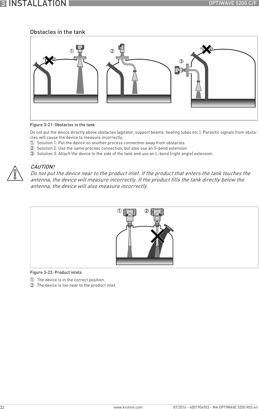 3 INSTALLATION 32 OPTIWAVE 5200 C/Fwww.krohne.com 07/2016 - 4001904903 - MA OPTIWAVE 5200 R03 enObstacles in the tankFigure 3-21: Obstacles in the tankDo not put the device directly above obstacles (agitator, support beams, heating tubes etc.). Parasitic signals from obsta-cles will cause the device to measure incorrectly.1  Solution 1: Put the device on another process connection away from obstacles2  Solution 2: Use the same process connection, but also use an S-bend extension3  Solution 3: Attach the device to the side of the tank and use an L-bend (right angle) extensionCAUTION!Do not put the device near to the product inlet. If the product that enters the tank touches the antenna, the device will measure incorrectly. If the product fills the tank directly below the antenna, the device will also measure incorrectly.Figure 3-22: Product inlets1  The device is in the correct position.2  The device is too near to the product inlet.