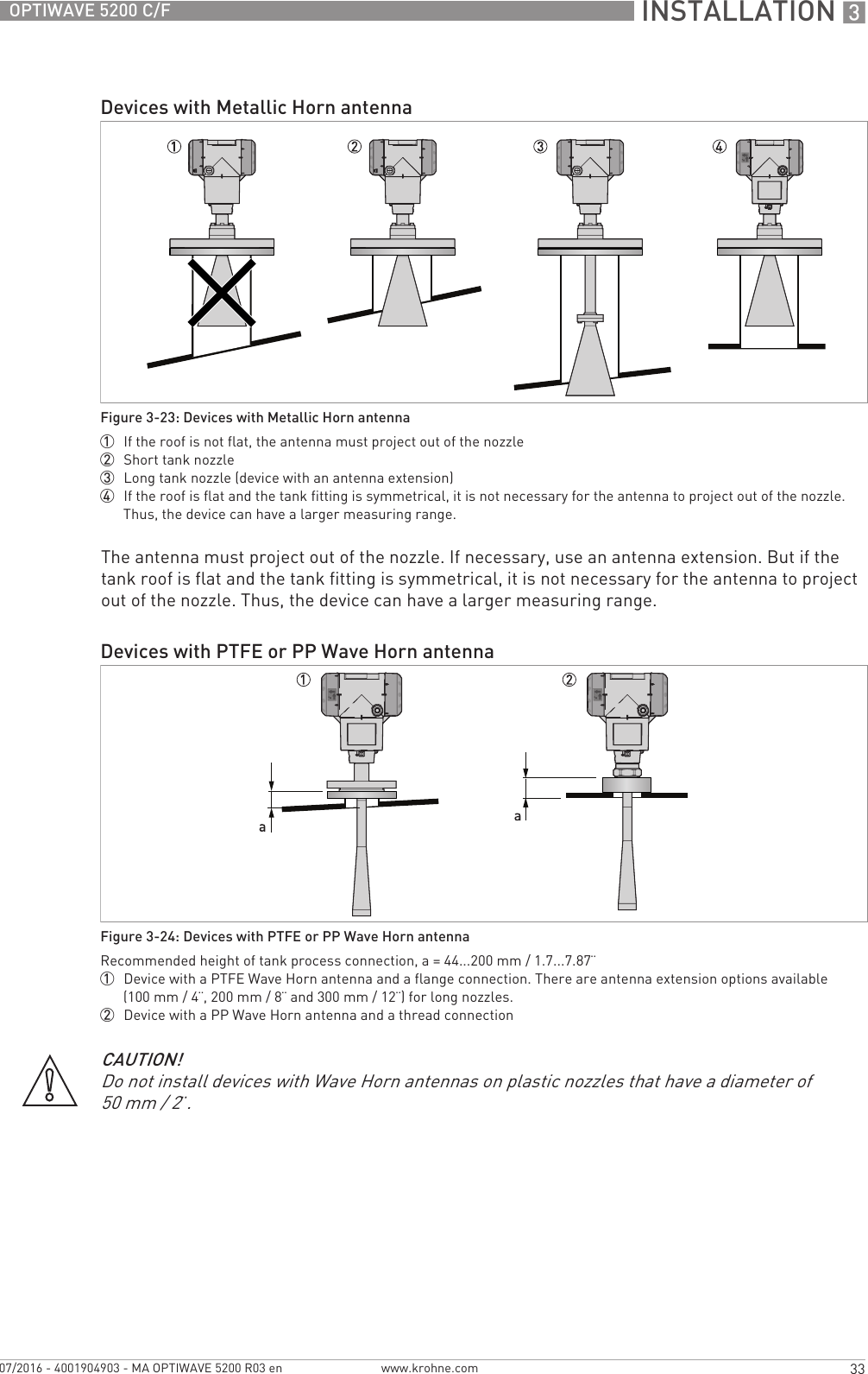  INSTALLATION 333OPTIWAVE 5200 C/Fwww.krohne.com07/2016 - 4001904903 - MA OPTIWAVE 5200 R03 enThe antenna must project out of the nozzle. If necessary, use an antenna extension. But if the tank roof is flat and the tank fitting is symmetrical, it is not necessary for the antenna to project out of the nozzle. Thus, the device can have a larger measuring range.Devices with Metallic Horn antennaFigure 3-23: Devices with Metallic Horn antenna1  If the roof is not flat, the antenna must project out of the nozzle2  Short tank nozzle3  Long tank nozzle (device with an antenna extension)4  If the roof is flat and the tank fitting is symmetrical, it is not necessary for the antenna to project out of the nozzle. Thus, the device can have a larger measuring range.Devices with PTFE or PP Wave Horn antennaFigure 3-24: Devices with PTFE or PP Wave Horn antennaRecommended height of tank process connection, a = 44...200 mm / 1.7...7.87¨1  Device with a PTFE Wave Horn antenna and a flange connection. There are antenna extension options available (100 mm / 4¨, 200 mm / 8¨ and 300 mm / 12¨) for long nozzles.2  Device with a PP Wave Horn antenna and a thread connectionCAUTION!Do not install devices with Wave Horn antennas on plastic nozzles that have a diameter of 50 mm / 2¨.