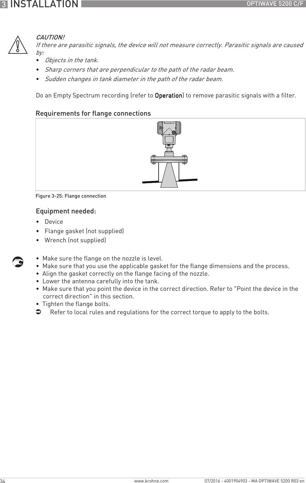 3 INSTALLATION 34 OPTIWAVE 5200 C/Fwww.krohne.com 07/2016 - 4001904903 - MA OPTIWAVE 5200 R03 enDo an Empty Spectrum recording (refer to OperationOperationOperationOperation) to remove parasitic signals with a filter.Equipment needed:•Device•Flange gasket (not supplied)•Wrench (not supplied)•  Make sure the flange on the nozzle is level.•  Make sure that you use the applicable gasket for the flange dimensions and the process.•  Align the gasket correctly on the flange facing of the nozzle.•  Lower the antenna carefully into the tank.•  Make sure that you point the device in the correct direction. Refer to &quot;Point the device in the correct direction&quot; in this section.•  Tighten the flange bolts.iRefer to local rules and regulations for the correct torque to apply to the bolts.CAUTION!If there are parasitic signals, the device will not measure correctly. Parasitic signals are caused by:•Objects in the tank.•Sharp corners that are perpendicular to the path of the radar beam.•Sudden changes in tank diameter in the path of the radar beam.Requirements for flange connectionsFigure 3-25: Flange connection