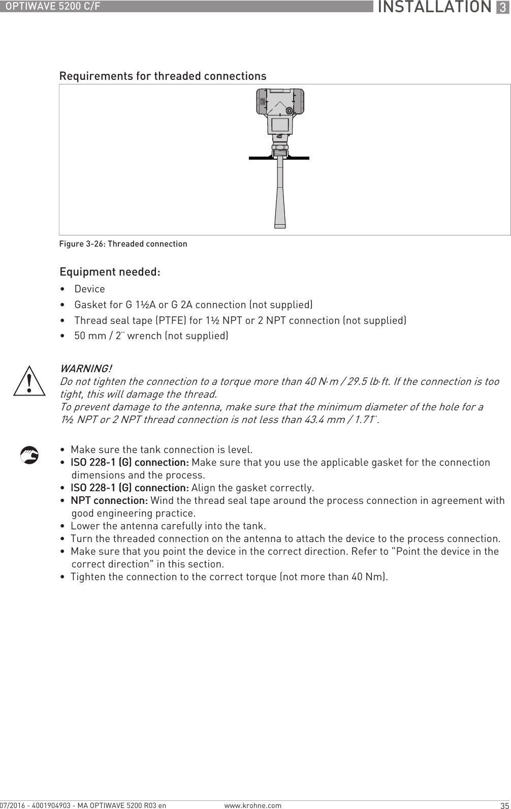 INSTALLATION 335OPTIWAVE 5200 C/Fwww.krohne.com07/2016 - 4001904903 - MA OPTIWAVE 5200 R03 enEquipment needed:•Device•Gasket for G 1½A or G 2A connection (not supplied)•Thread seal tape (PTFE) for 1½NPT or 2 NPT connection (not supplied)•50 mm / 2¨ wrench (not supplied)•  Make sure the tank connection is level.•  ISO 228-1 (G) connection:ISO 228-1 (G) connection:ISO 228-1 (G) connection:ISO 228-1 (G) connection: Make sure that you use the applicable gasket for the connection dimensions and the process.•  ISO 228-1 (G) connection:ISO 228-1 (G) connection:ISO 228-1 (G) connection:ISO 228-1 (G) connection: Align the gasket correctly.•  NPT connection:NPT connection:NPT connection:NPT connection: Wind the thread seal tape around the process connection in agreement with good engineering practice.•  Lower the antenna carefully into the tank.•  Turn the threaded connection on the antenna to attach the device to the process connection.•  Make sure that you point the device in the correct direction. Refer to &quot;Point the device in the correct direction&quot; in this section.•  Tighten the connection to the correct torque (not more than 40 Nm).Requirements for threaded connectionsFigure 3-26: Threaded connectionWARNING!Do not tighten the connection to a torque more than 40 N·m / 29.5 lb·ft. If the connection is too tight, this will damage the thread.To prevent damage to the antenna, make sure that the minimum diameter of the hole for a 1½NPT or 2 NPT thread connection is not less than 43.4 mm / 1.71¨.