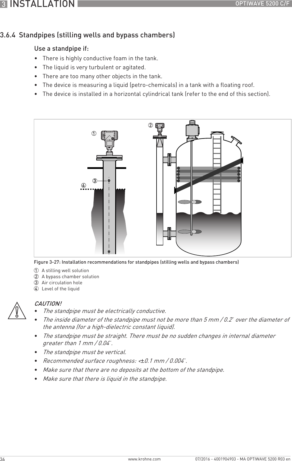 3 INSTALLATION 36 OPTIWAVE 5200 C/Fwww.krohne.com 07/2016 - 4001904903 - MA OPTIWAVE 5200 R03 en3.6.4  Standpipes (stilling wells and bypass chambers)Use a standpipe if:•There is highly conductive foam in the tank.•The liquid is very turbulent or agitated.•There are too many other objects in the tank.•The device is measuring a liquid (petro-chemicals) in a tank with a floating roof.•The device is installed in a horizontal cylindrical tank (refer to the end of this section).Figure 3-27: Installation recommendations for standpipes (stilling wells and bypass chambers)1  A stilling well solution2  A bypass chamber solution3  Air circulation hole4  Level of the liquidCAUTION!•The standpipe must be electrically conductive.•The inside diameter of the standpipe must not be more than 5 mm / 0.2¨ over the diameter of the antenna (for a high-dielectric constant liquid).•The standpipe must be straight. There must be no sudden changes in internal diameter greater than 1 mm / 0.04¨.•The standpipe must be vertical.•Recommended surface roughness: &lt;±0.1 mm / 0.004¨.•Make sure that there are no deposits at the bottom of the standpipe.•Make sure that there is liquid in the standpipe.