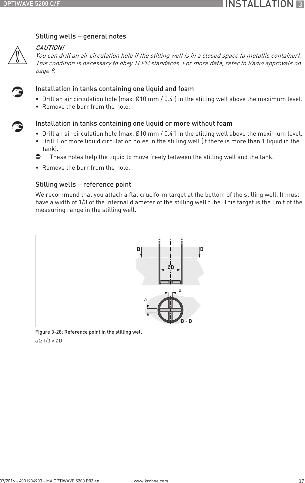  INSTALLATION 337OPTIWAVE 5200 C/Fwww.krohne.com07/2016 - 4001904903 - MA OPTIWAVE 5200 R03 enStilling wells – general notesInstallation in tanks containing one liquid and foam•  Drill an air circulation hole (max. Ø10 mm / 0.4¨) in the stilling well above the maximum level.•  Remove the burr from the hole.Installation in tanks containing one liquid or more without foam•  Drill an air circulation hole (max. Ø10 mm / 0.4¨) in the stilling well above the maximum level.•  Drill 1 or more liquid circulation holes in the stilling well (if there is more than 1 liquid in the tank).iThese holes help the liquid to move freely between the stilling well and the tank.•  Remove the burr from the hole.Stilling wells – reference pointWe recommend that you attach a flat cruciform target at the bottom of the stilling well. It must have a width of 1/3 of the internal diameter of the stilling well tube. This target is the limit of the measuring range in the stilling well.CAUTION!You can drill an air circulation hole if the stilling well is in a closed space (a metallic container). This condition is necessary to obey TLPR standards. For more data, refer to Radio approvals on page 9.Figure 3-28: Reference point in the stilling wella≥ 1/3 × ØD