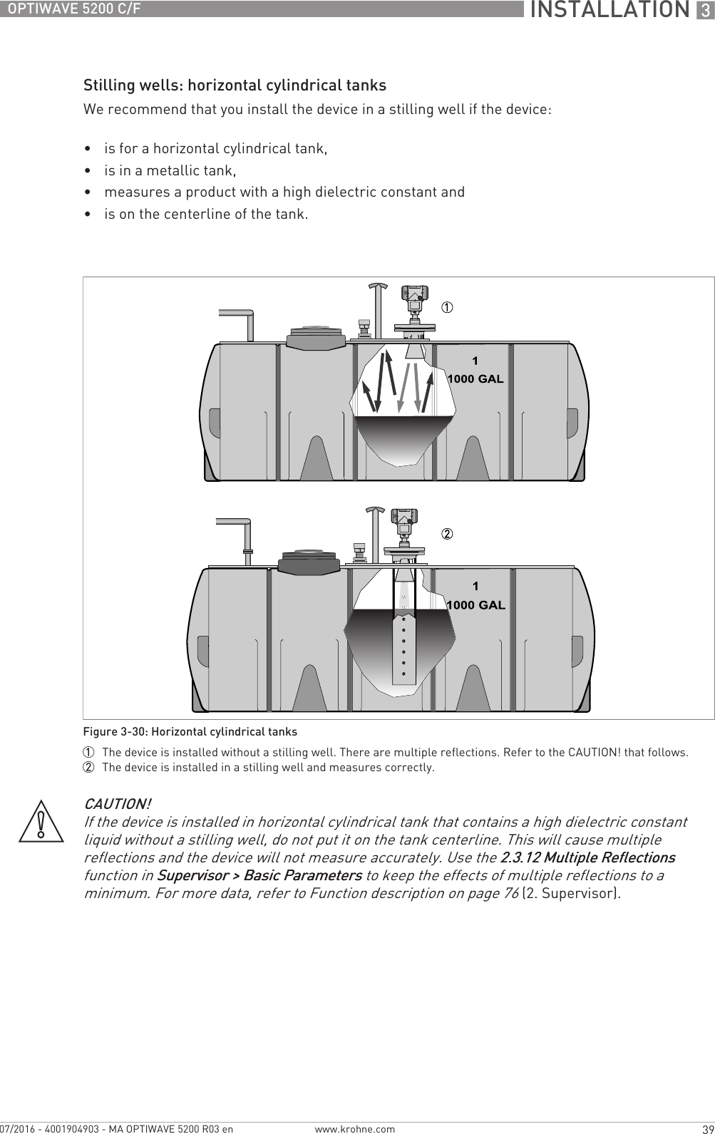  INSTALLATION 339OPTIWAVE 5200 C/Fwww.krohne.com07/2016 - 4001904903 - MA OPTIWAVE 5200 R03 enStilling wells: horizontal cylindrical tanksWe recommend that you install the device in a stilling well if the device:•is for a horizontal cylindrical tank,•is in a metallic tank,•measures a product with a high dielectric constant and•is on the centerline of the tank.Figure 3-30: Horizontal cylindrical tanks1  The device is installed without a stilling well. There are multiple reflections. Refer to the CAUTION! that follows.2  The device is installed in a stilling well and measures correctly.CAUTION!If the device is installed in horizontal cylindrical tank that contains a high dielectric constant liquid without a stilling well, do not put it on the tank centerline. This will cause multiple reflections and the device will not measure accurately. Use the 2.3.12 Multiple Reflections2.3.12 Multiple Reflections2.3.12 Multiple Reflections2.3.12 Multiple Reflections function in Supervisor &gt; Basic ParametersSupervisor &gt; Basic ParametersSupervisor &gt; Basic ParametersSupervisor &gt; Basic Parameters to keep the effects of multiple reflections to a minimum. For more data, refer to Function description on page 76 (2. Supervisor).