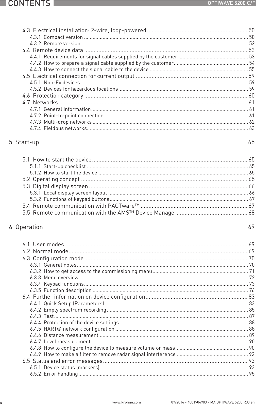 CONTENTS  4 www.krohne.com 07/2016 - 4001904903 - MA OPTIWAVE 5200 R03 enOPTIWAVE 5200 C/F4.3  Electrical installation: 2-wire, loop-powered ................................................................ 504.3.1  Compact version ................................................................................................................... 504.3.2  Remote version ..................................................................................................................... 524.4  Remote device data ........................................................................................................ 534.4.1  Requirements for signal cables supplied by the customer ................................................. 534.4.2  How to prepare a signal cable supplied by the customer.................................................... 544.4.3  How to connect the signal cable to the device ..................................................................... 554.5  Electrical connection for current output ....................................................................... 594.5.1  Non-Ex devices ..................................................................................................................... 594.5.2  Devices for hazardous locations........................................................................................... 594.6  Protection category ........................................................................................................604.7  Networks ........................................................................................................................ 614.7.1  General information.............................................................................................................. 614.7.2  Point-to-point connection..................................................................................................... 614.7.3  Multi-drop networks ............................................................................................................. 624.7.4  Fieldbus networks................................................................................................................. 635  Start-up 655.1  How to start the device................................................................................................... 655.1.1  Start-up checklist ................................................................................................................. 655.1.2  How to start the device ......................................................................................................... 655.2  Operating concept ..........................................................................................................655.3  Digital display screen .....................................................................................................665.3.1  Local display screen layout .................................................................................................. 665.3.2  Functions of keypad buttons................................................................................................. 675.4  Remote communication with PACTware™ .................................................................... 675.5  Remote communication with the AMS™ Device Manager............................................. 686  Operation 696.1  User modes .................................................................................................................... 696.2  Normal mode.................................................................................................................. 696.3  Configuration mode........................................................................................................ 706.3.1  General notes........................................................................................................................ 706.3.2  How to get access to the commissioning menu................................................................... 716.3.3  Menu overview ...................................................................................................................... 726.3.4  Keypad functions................................................................................................................... 736.3.5  Function description ............................................................................................................. 766.4  Further information on device configuration................................................................. 836.4.1  Quick Setup (Parameters) .................................................................................................... 836.4.2  Empty spectrum recording................................................................................................... 856.4.3  Test........................................................................................................................................ 876.4.4  Protection of the device settings .......................................................................................... 886.4.5  HART® network configuration ............................................................................................. 886.4.6  Distance measurement ........................................................................................................ 896.4.7  Level measurement .............................................................................................................. 906.4.8  How to configure the device to measure volume or mass................................................... 906.4.9  How to make a filter to remove radar signal interference .................................................. 926.5  Status and error messages............................................................................................ 936.5.1  Device status (markers)........................................................................................................ 936.5.2  Error handling....................................................................................................................... 95