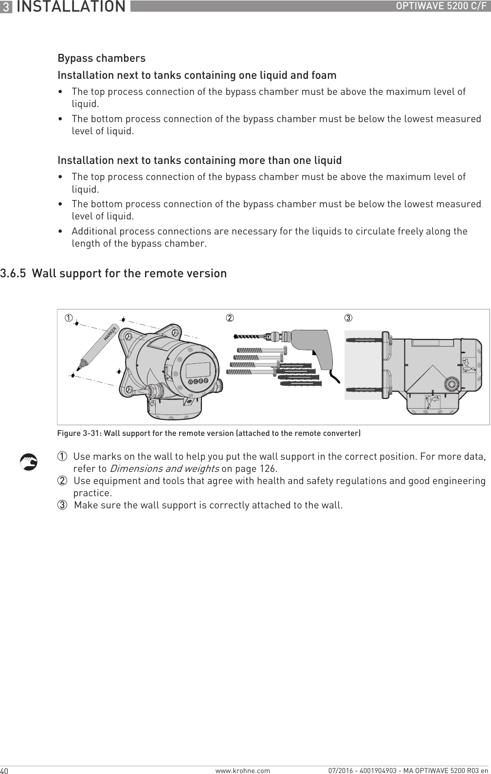 3 INSTALLATION 40 OPTIWAVE 5200 C/Fwww.krohne.com 07/2016 - 4001904903 - MA OPTIWAVE 5200 R03 enBypass chambersInstallation next to tanks containing one liquid and foam•The top process connection of the bypass chamber must be above the maximum level of liquid.•The bottom process connection of the bypass chamber must be below the lowest measured level of liquid.Installation next to tanks containing more than one liquid•The top process connection of the bypass chamber must be above the maximum level of liquid.•The bottom process connection of the bypass chamber must be below the lowest measured level of liquid.•Additional process connections are necessary for the liquids to circulate freely along the length of the bypass chamber.3.6.5  Wall support for the remote version1  Use marks on the wall to help you put the wall support in the correct position. For more data, refer to Dimensions and weights on page 126.2  Use equipment and tools that agree with health and safety regulations and good engineering practice.3  Make sure the wall support is correctly attached to the wall.Figure 3-31: Wall support for the remote version (attached to the remote converter)