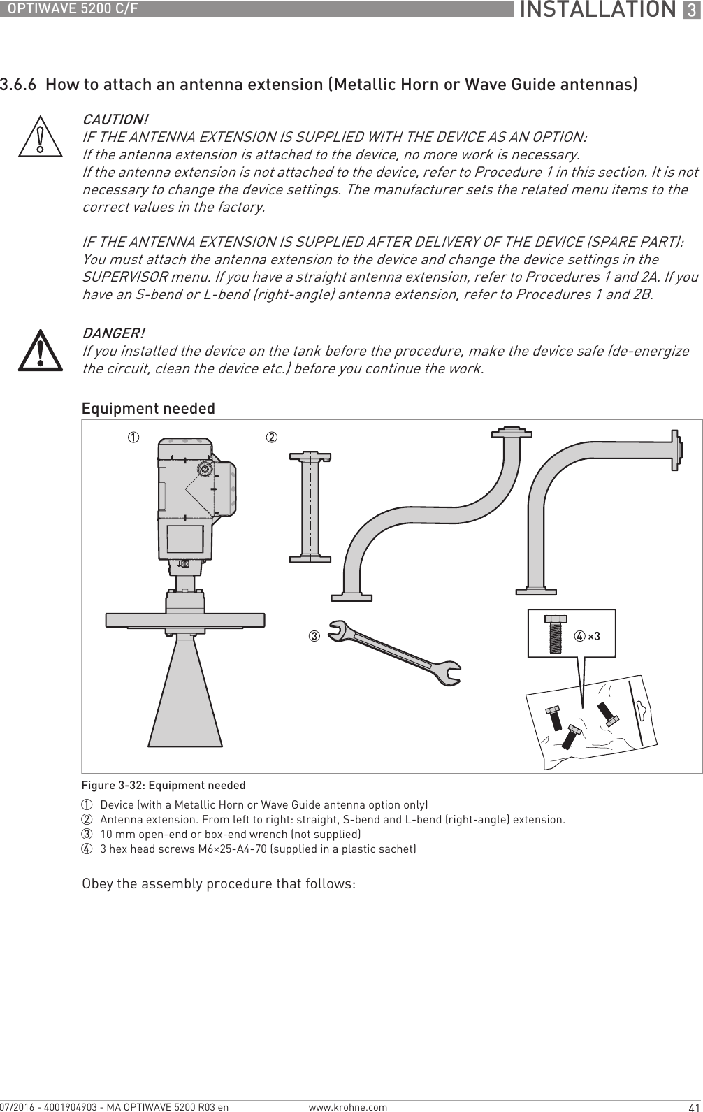  INSTALLATION 341OPTIWAVE 5200 C/Fwww.krohne.com07/2016 - 4001904903 - MA OPTIWAVE 5200 R03 en3.6.6  How to attach an antenna extension (Metallic Horn or Wave Guide antennas)Obey the assembly procedure that follows:CAUTION!IF THE ANTENNA EXTENSION IS SUPPLIED WITH THE DEVICE AS AN OPTION:If the antenna extension is attached to the device, no more work is necessary.If the antenna extension is not attached to the device, refer to Procedure 1 in this section. It is not necessary to change the device settings. The manufacturer sets the related menu items to the correct values in the factory. IF THE ANTENNA EXTENSION IS SUPPLIED AFTER DELIVERY OF THE DEVICE (SPARE PART):You must attach the antenna extension to the device and change the device settings in the SUPERVISOR menu. If you have a straight antenna extension, refer to Procedures 1 and 2A. If you have an S-bend or L-bend (right-angle) antenna extension, refer to Procedures 1 and 2B.DANGER!If you installed the device on the tank before the procedure, make the device safe (de-energize the circuit, clean the device etc.) before you continue the work.Equipment neededFigure 3-32: Equipment needed1  Device (with a Metallic Horn or Wave Guide antenna option only)2  Antenna extension. From left to right: straight, S-bend and L-bend (right-angle) extension.3  10 mm open-end or box-end wrench (not supplied)4  3 hex head screws M6×25-A4-70 (supplied in a plastic sachet)