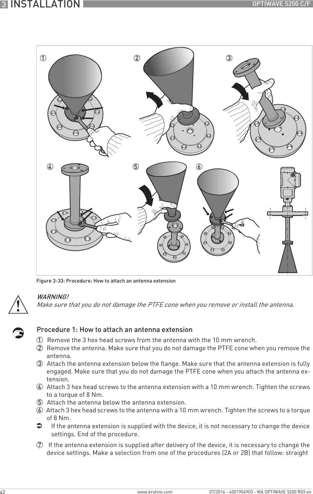 3 INSTALLATION 42 OPTIWAVE 5200 C/Fwww.krohne.com 07/2016 - 4001904903 - MA OPTIWAVE 5200 R03 enProcedure 1: How to attach an antenna extension1  Remove the 3 hex head screws from the antenna with the 10 mm wrench.2  Remove the antenna. Make sure that you do not damage the PTFE cone when you remove the antenna.3  Attach the antenna extension below the flange. Make sure that the antenna extension is fully engaged. Make sure that you do not damage the PTFE cone when you attach the antenna ex-tension.4  Attach 3 hex head screws to the antenna extension with a 10 mm wrench. Tighten the screws to a torque of 8 Nm.5  Attach the antenna below the antenna extension.6  Attach 3 hex head screws to the antenna with a 10 mm wrench. Tighten the screws to a torque of 8 Nm.iIf the antenna extension is supplied with the device, it is not necessary to change the device settings. End of the procedure.7   If the antenna extension is supplied after delivery of the device, it is necessary to change the device settings. Make a selection from one of the procedures (2A or 2B) that follow: straight Figure 3-33: Procedure: How to attach an antenna extensionWARNING!Make sure that you do not damage the PTFE cone when you remove or install the antenna.