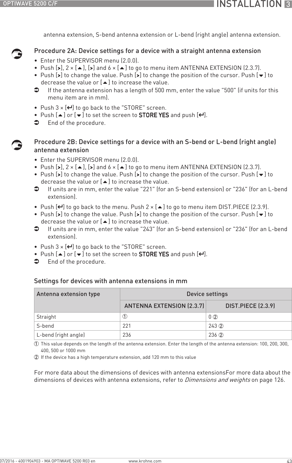  INSTALLATION 343OPTIWAVE 5200 C/Fwww.krohne.com07/2016 - 4001904903 - MA OPTIWAVE 5200 R03 enantenna extension, S-bend antenna extension or L-bend (right angle) antenna extension.Procedure 2A: Device settings for a device with a straight antenna extension•  Enter the SUPERVISOR menu (2.0.0).•  Push [&gt;&gt;&gt;&gt;], 2 × [], [&gt;&gt;&gt;&gt;] and 6 × [] to go to menu item ANTENNA EXTENSION (2.3.7).•  Push [&gt;&gt;&gt;&gt;] to change the value. Push [&gt;&gt;&gt;&gt;] to change the position of the cursor. Push [] to decrease the value or [] to increase the value.iIf the antenna extension has a length of 500 mm, enter the value &quot;500&quot; (if units for this menu item are in mm).•  Push 3 × [^^^^] to go back to the &quot;STORE&quot; screen.•  Push [] or [] to set the screen to STORE YESSTORE YESSTORE YESSTORE YES and push [^^^^].iEnd of the procedure.Procedure 2B: Device settings for a device with an S-bend or L-bend (right angle) antenna extension•  Enter the SUPERVISOR menu (2.0.0).•  Push [&gt;&gt;&gt;&gt;], 2 × [], [&gt;&gt;&gt;&gt;] and 6 × [] to go to menu item ANTENNA EXTENSION (2.3.7).•  Push [&gt;&gt;&gt;&gt;] to change the value. Push [&gt;&gt;&gt;&gt;] to change the position of the cursor. Push [] to decrease the value or [] to increase the value.iIf units are in mm, enter the value &quot;221&quot; (for an S-bend extension) or &quot;236&quot; (for an L-bend extension).•  Push [^^^^] to go back to the menu. Push 2 × [] to go to menu item DIST.PIECE (2.3.9).•  Push [&gt;&gt;&gt;&gt;] to change the value. Push [&gt;&gt;&gt;&gt;] to change the position of the cursor. Push [] to decrease the value or [] to increase the value.iIf units are in mm, enter the value &quot;243&quot; (for an S-bend extension) or &quot;236&quot; (for an L-bend extension).•  Push 3 × [^^^^] to go back to the &quot;STORE&quot; screen.•  Push [] or [] to set the screen to STORE YESSTORE YESSTORE YESSTORE YES and push [^^^^].iEnd of the procedure.Settings for devices with antenna extensions in mmFor more data about the dimensions of devices with antenna extensionsFor more data about the dimensions of devices with antenna extensions, refer to Dimensions and weights on page 126.Antenna extension type Device settingsANTENNA EXTENSION (2.3.7) DIST.PIECE (2.3.9)Straight 10 2S-bend 221 243 2L-bend (right angle) 236 236 21This value depends on the length of the antenna extension. Enter the length of the antenna extension: 100, 200, 300, 400, 500 or 1000 mm2If the device has a high temperature extension, add 120 mm to this value