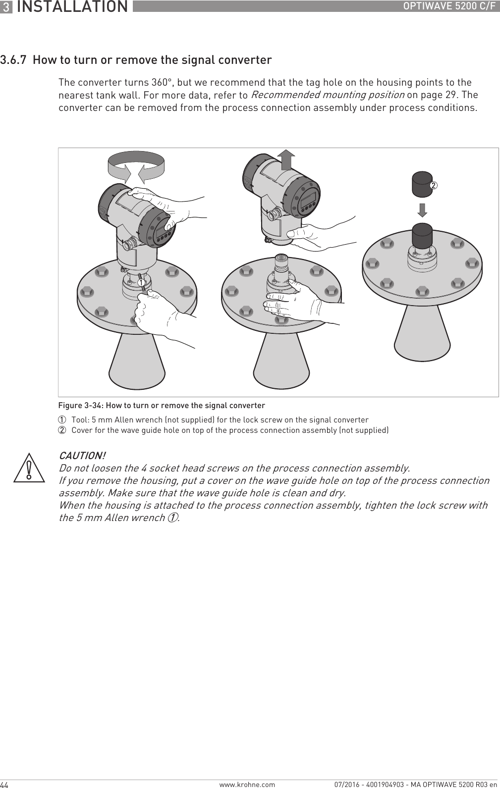 3 INSTALLATION 44 OPTIWAVE 5200 C/Fwww.krohne.com 07/2016 - 4001904903 - MA OPTIWAVE 5200 R03 en3.6.7  How to turn or remove the signal converterThe converter turns 360°, but we recommend that the tag hole on the housing points to the nearest tank wall. For more data, refer to Recommended mounting position on page 29. The converter can be removed from the process connection assembly under process conditions.Figure 3-34: How to turn or remove the signal converter1  Tool: 5 mm Allen wrench (not supplied) for the lock screw on the signal converter2  Cover for the wave guide hole on top of the process connection assembly (not supplied)CAUTION!Do not loosen the 4 socket head screws on the process connection assembly.If you remove the housing, put a cover on the wave guide hole on top of the process connection assembly. Make sure that the wave guide hole is clean and dry.When the housing is attached to the process connection assembly, tighten the lock screw with the 5 mm Allen wrench 1.
