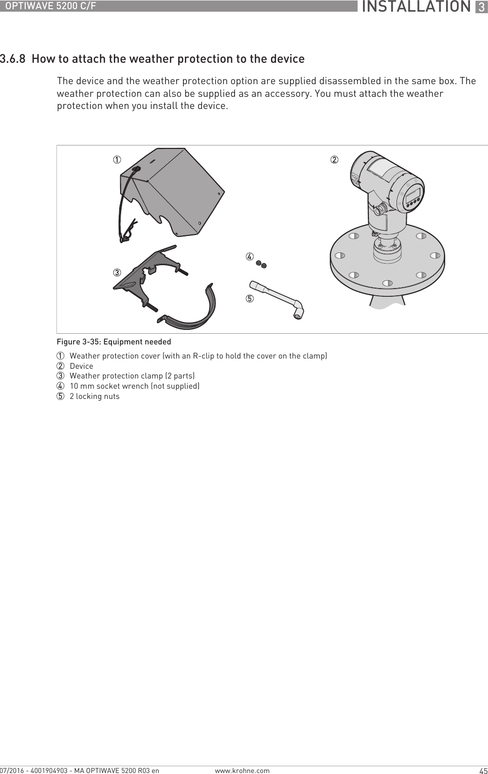  INSTALLATION 345OPTIWAVE 5200 C/Fwww.krohne.com07/2016 - 4001904903 - MA OPTIWAVE 5200 R03 en3.6.8  How to attach the weather protection to the deviceThe device and the weather protection option are supplied disassembled in the same box. The weather protection can also be supplied as an accessory. You must attach the weather protection when you install the device.Figure 3-35: Equipment needed1  Weather protection cover (with an R-clip to hold the cover on the clamp)2  Device3  Weather protection clamp (2 parts)4  10 mm socket wrench (not supplied)5  2 locking nuts