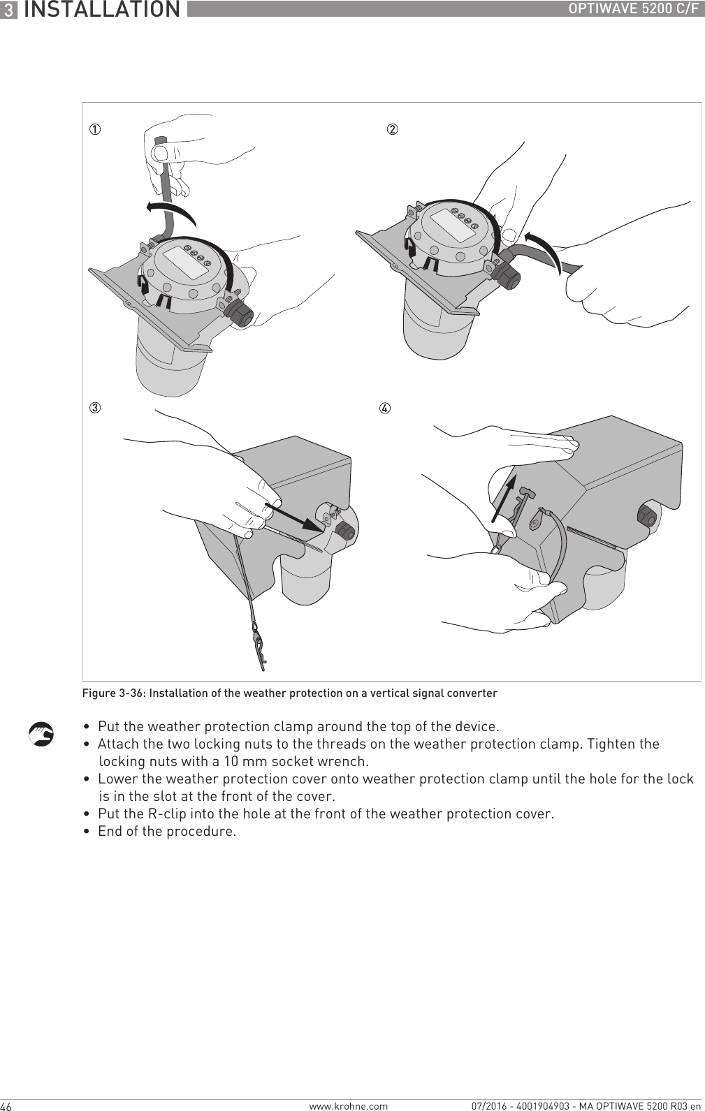 3 INSTALLATION 46 OPTIWAVE 5200 C/Fwww.krohne.com 07/2016 - 4001904903 - MA OPTIWAVE 5200 R03 en•  Put the weather protection clamp around the top of the device.•  Attach the two locking nuts to the threads on the weather protection clamp. Tighten the locking nuts with a 10 mm socket wrench.•  Lower the weather protection cover onto weather protection clamp until the hole for the lock is in the slot at the front of the cover.•  Put the R-clip into the hole at the front of the weather protection cover.•  End of the procedure.Figure 3-36: Installation of the weather protection on a vertical signal converter