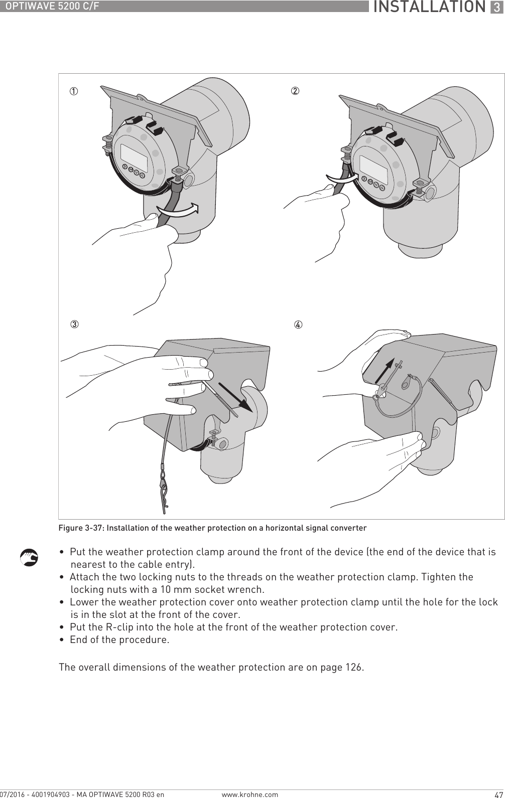  INSTALLATION 347OPTIWAVE 5200 C/Fwww.krohne.com07/2016 - 4001904903 - MA OPTIWAVE 5200 R03 en•  Put the weather protection clamp around the front of the device (the end of the device that is nearest to the cable entry).•  Attach the two locking nuts to the threads on the weather protection clamp. Tighten the locking nuts with a 10 mm socket wrench.•  Lower the weather protection cover onto weather protection clamp until the hole for the lock is in the slot at the front of the cover.•  Put the R-clip into the hole at the front of the weather protection cover.•  End of the procedure.The overall dimensions of the weather protection are on page 126.Figure 3-37: Installation of the weather protection on a horizontal signal converter