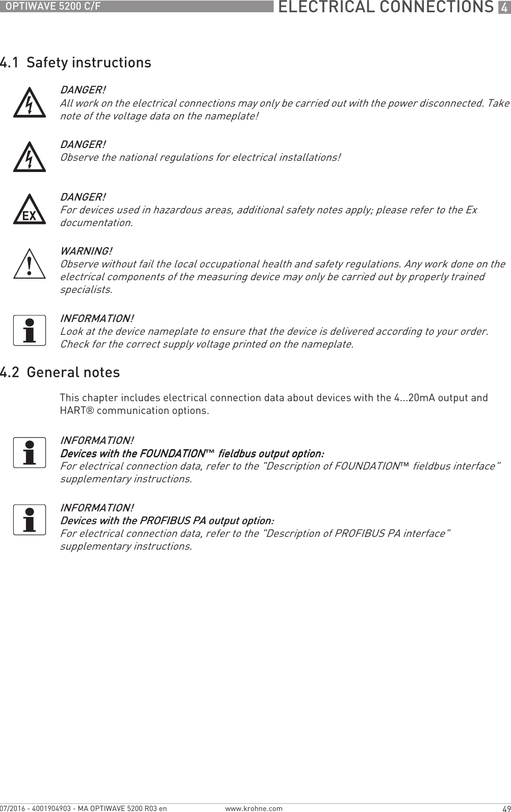  ELECTRICAL CONNECTIONS 449OPTIWAVE 5200 C/Fwww.krohne.com07/2016 - 4001904903 - MA OPTIWAVE 5200 R03 en4.1  Safety instructions4.2  General notesThis chapter includes electrical connection data about devices with the 4...20mA output and HART® communication options.DANGER!All work on the electrical connections may only be carried out with the power disconnected. Take note of the voltage data on the nameplate!DANGER!Observe the national regulations for electrical installations!DANGER!For devices used in hazardous areas, additional safety notes apply; please refer to the Ex documentation.WARNING!Observe without fail the local occupational health and safety regulations. Any work done on the electrical components of the measuring device may only be carried out by properly trained specialists.INFORMATION!Look at the device nameplate to ensure that the device is delivered according to your order. Check for the correct supply voltage printed on the nameplate.INFORMATION!Devices with the FOUNDATIONDevices with the FOUNDATIONDevices with the FOUNDATIONDevices with the FOUNDATION™ fieldbus output option: fieldbus output option: fieldbus output option: fieldbus output option:For electrical connection data, refer to the &quot;Description of FOUNDATION™ fieldbus interface&quot; supplementary instructions.INFORMATION!Devices with the PROFIBUS PA output option:Devices with the PROFIBUS PA output option:Devices with the PROFIBUS PA output option:Devices with the PROFIBUS PA output option:For electrical connection data, refer to the &quot;Description of PROFIBUS PA interface&quot; supplementary instructions.