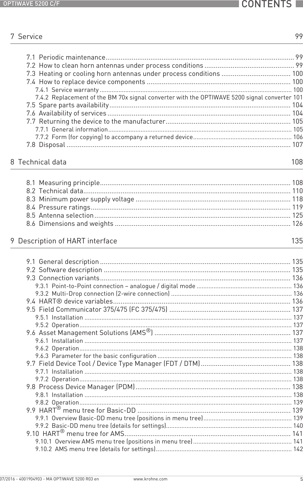  CONTENTS  5www.krohne.com07/2016 - 4001904903 - MA OPTIWAVE 5200 R03 enOPTIWAVE 5200 C/F7  Service 997.1  Periodic maintenance..................................................................................................... 997.2  How to clean horn antennas under process conditions ................................................ 997.3  Heating or cooling horn antennas under process conditions ..................................... 1007.4  How to replace device components ............................................................................. 1007.4.1  Service warranty ................................................................................................................. 1007.4.2  Replacement of the BM 70x signal converter with the OPTIWAVE 5200 signal converter 1017.5  Spare parts availability................................................................................................. 1047.6  Availability of services .................................................................................................. 1047.7  Returning the device to the manufacturer................................................................... 1057.7.1  General information............................................................................................................ 1057.7.2  Form (for copying) to accompany a returned device.......................................................... 1067.8  Disposal ........................................................................................................................ 1078  Technical data 1088.1  Measuring principle...................................................................................................... 1088.2  Technical data............................................................................................................... 1108.3  Minimum power supply voltage ................................................................................... 1188.4  Pressure ratings...........................................................................................................1198.5  Antenna selection......................................................................................................... 1258.6  Dimensions and weights .............................................................................................. 1269  Description of HART interface 1359.1  General description ...................................................................................................... 1359.2  Software description .................................................................................................... 1359.3  Connection variants...................................................................................................... 1369.3.1  Point-to-Point connection – analogue / digital mode ........................................................ 1369.3.2  Multi-Drop connection (2-wire connection) ....................................................................... 1369.4  HART® device variables............................................................................................... 1369.5  Field Communicator 375/475 (FC 375/475) ................................................................. 1379.5.1  Installation .......................................................................................................................... 1379.5.2  Operation............................................................................................................................. 1379.6  Asset Management Solutions (AMS®) ......................................................................... 1379.6.1  Installation .......................................................................................................................... 1379.6.2  Operation............................................................................................................................. 1389.6.3  Parameter for the basic configuration ............................................................................... 1389.7  Field Device Tool / Device Type Manager (FDT / DTM)................................................ 1389.7.1  Installation .......................................................................................................................... 1389.7.2  Operation............................................................................................................................. 1389.8  Process Device Manager (PDM)................................................................................... 1389.8.1  Installation .......................................................................................................................... 1389.8.2  Operation............................................................................................................................. 1399.9  HART® menu tree for Basic-DD .................................................................................. 1399.9.1  Overview Basic-DD menu tree (positions in menu tree).................................................... 1399.9.2  Basic-DD menu tree (details for settings).......................................................................... 1409.10  HART® menu tree for AMS......................................................................................... 1419.10.1  Overview AMS menu tree (positions in menu tree) .......................................................... 1419.10.2  AMS menu tree (details for settings)................................................................................ 142